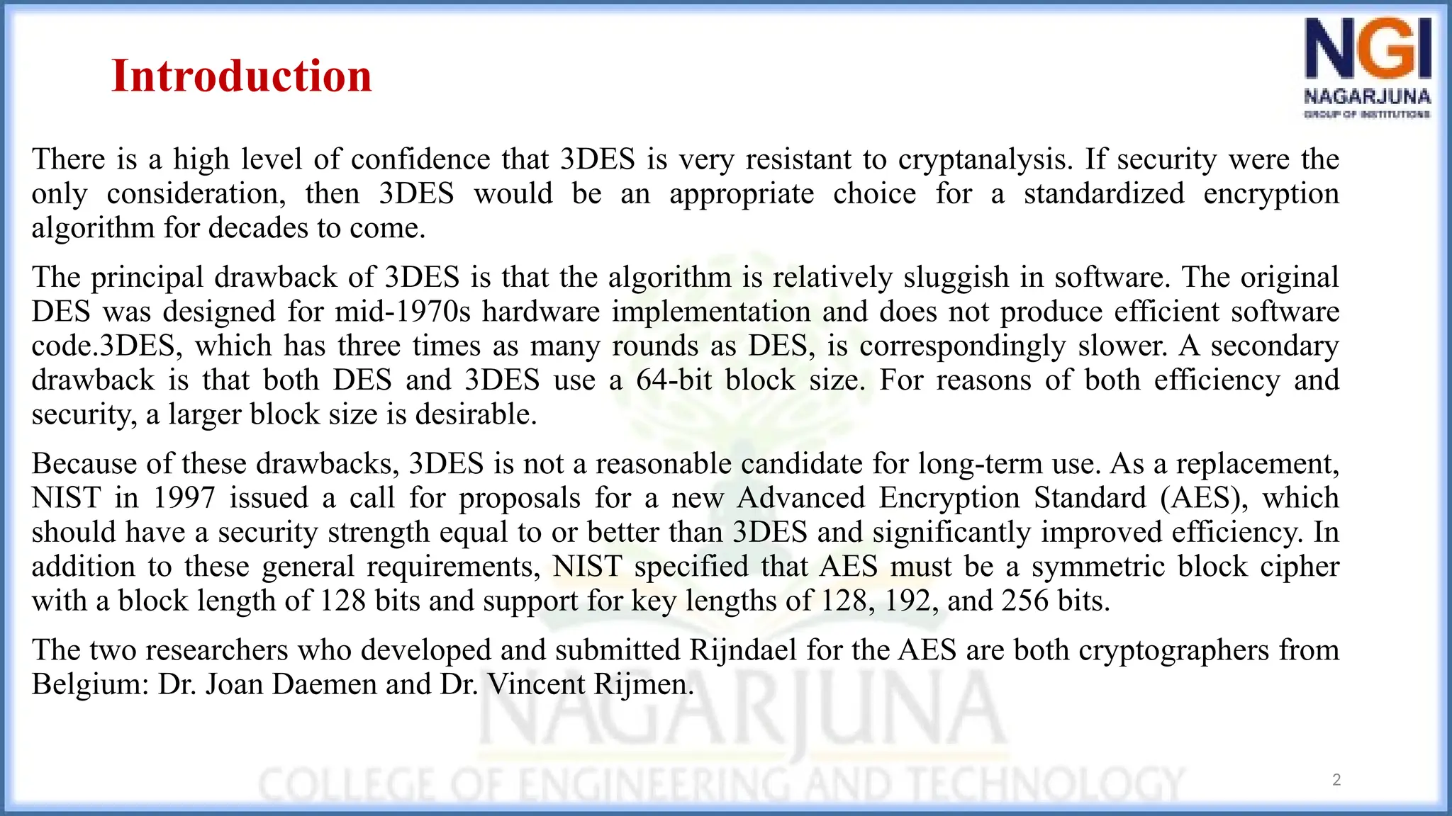 Introduction
There is a high level of confidence that 3DES is very resistant to cryptanalysis. If security were the
only consideration, then 3DES would be an appropriate choice for a standardized encryption
algorithm for decades to come.
The principal drawback of 3DES is that the algorithm is relatively sluggish in software. The original
DES was designed for mid-1970s hardware implementation and does not produce efficient software
code.3DES, which has three times as many rounds as DES, is correspondingly slower. A secondary
drawback is that both DES and 3DES use a 64-bit block size. For reasons of both efficiency and
security, a larger block size is desirable.
Because of these drawbacks, 3DES is not a reasonable candidate for long-term use. As a replacement,
NIST in 1997 issued a call for proposals for a new Advanced Encryption Standard (AES), which
should have a security strength equal to or better than 3DES and significantly improved efficiency. In
addition to these general requirements, NIST specified that AES must be a symmetric block cipher
with a block length of 128 bits and support for key lengths of 128, 192, and 256 bits.
The two researchers who developed and submitted Rijndael for the AES are both cryptographers from
Belgium: Dr. Joan Daemen and Dr. Vincent Rijmen.
2
 