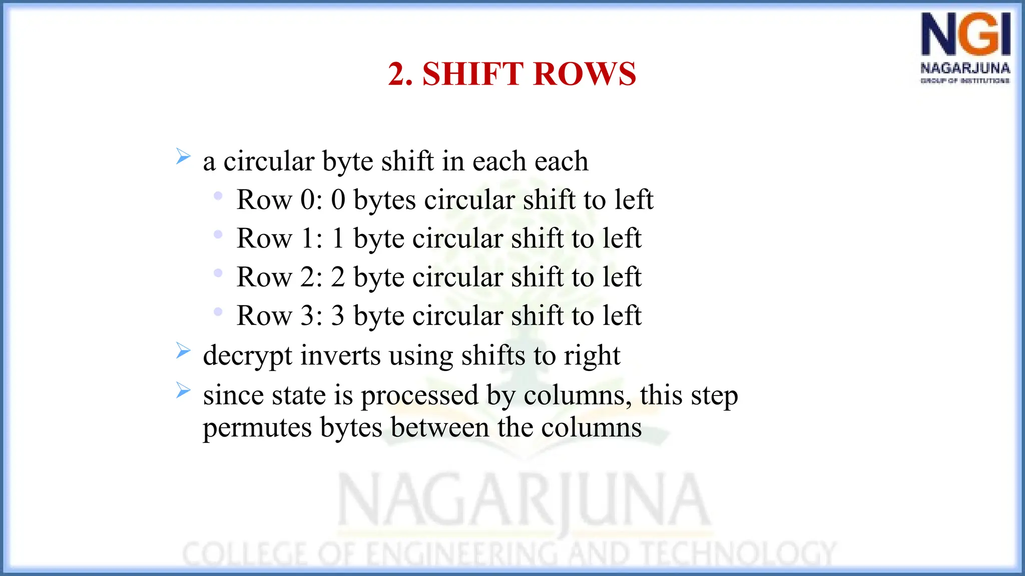 2. SHIFT ROWS
 a circular byte shift in each each

Row 0: 0 bytes circular shift to left

Row 1: 1 byte circular shift to left

Row 2: 2 byte circular shift to left

Row 3: 3 byte circular shift to left
 decrypt inverts using shifts to right
 since state is processed by columns, this step
permutes bytes between the columns
 