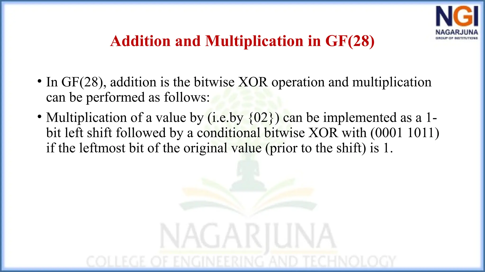 Addition and Multiplication in GF(28)
• In GF(28), addition is the bitwise XOR operation and multiplication
can be performed as follows:
• Multiplication of a value by (i.e.by {02}) can be implemented as a 1-
bit left shift followed by a conditional bitwise XOR with (0001 1011)
if the leftmost bit of the original value (prior to the shift) is 1.
 