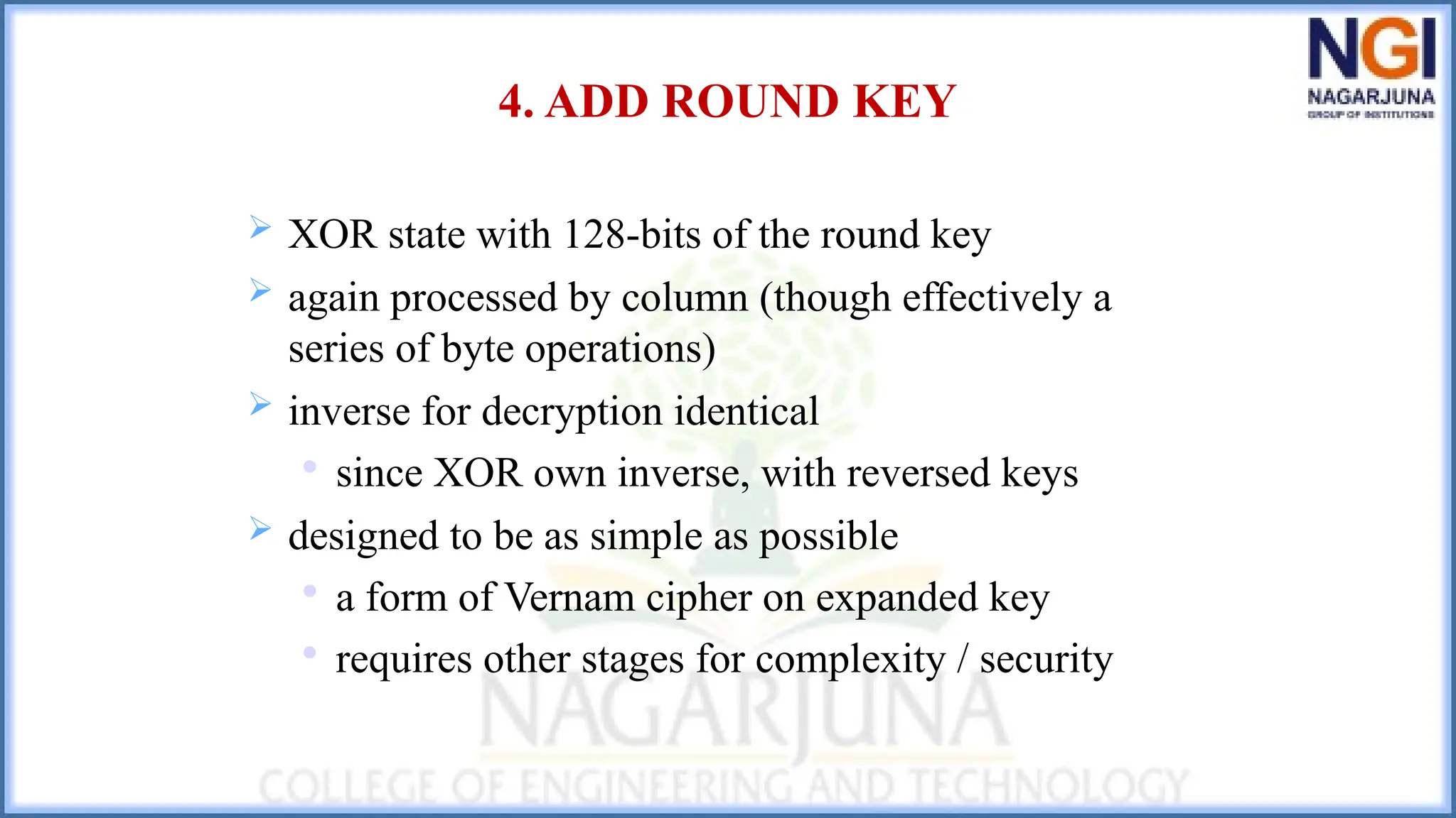 4. ADD ROUND KEY
 XOR state with 128-bits of the round key
 again processed by column (though effectively a
series of byte operations)
 inverse for decryption identical

since XOR own inverse, with reversed keys
 designed to be as simple as possible

a form of Vernam cipher on expanded key

requires other stages for complexity / security
 