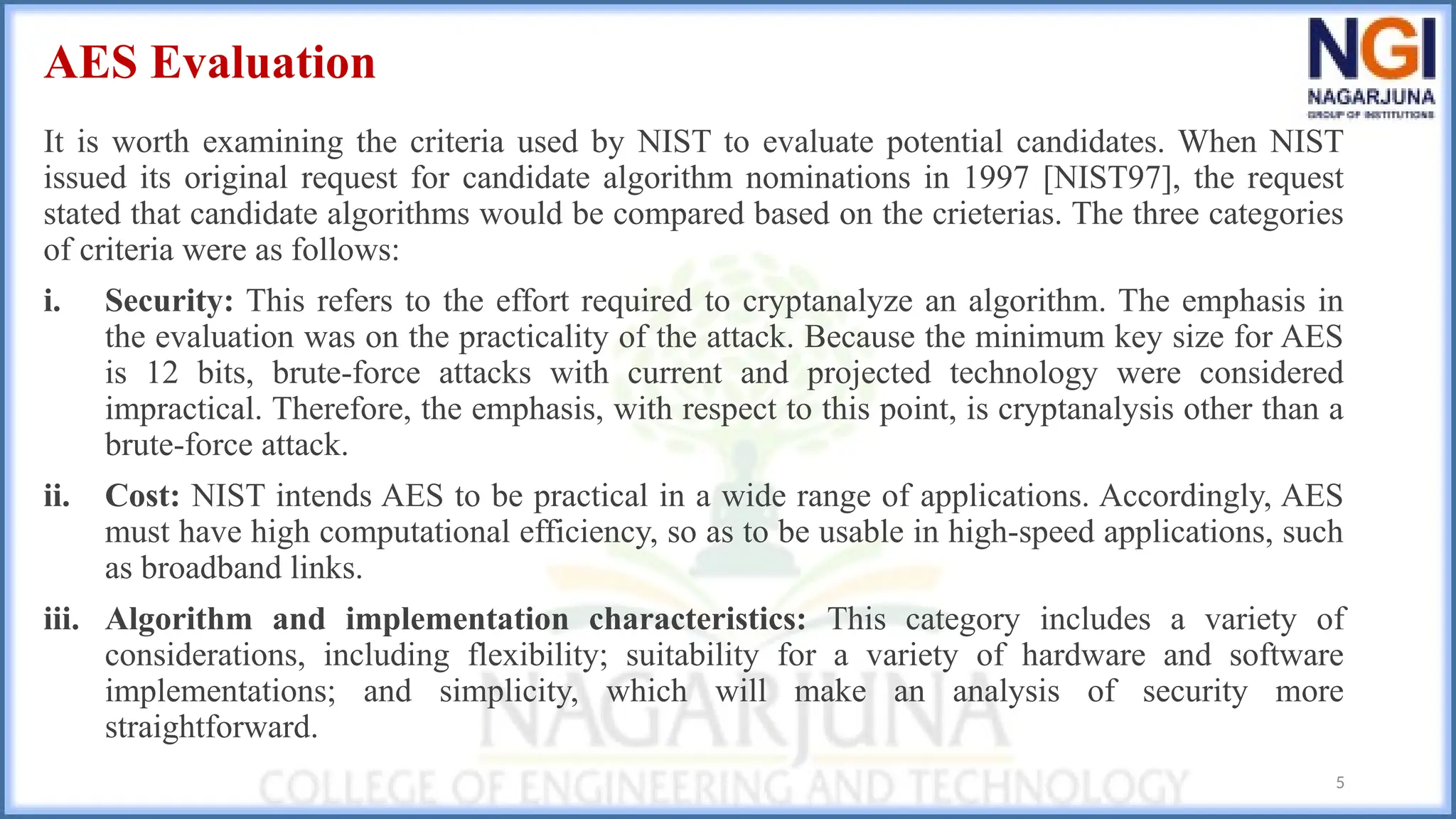 AES Evaluation
It is worth examining the criteria used by NIST to evaluate potential candidates. When NIST
issued its original request for candidate algorithm nominations in 1997 [NIST97], the request
stated that candidate algorithms would be compared based on the crieterias. The three categories
of criteria were as follows:
i. Security: This refers to the effort required to cryptanalyze an algorithm. The emphasis in
the evaluation was on the practicality of the attack. Because the minimum key size for AES
is 12 bits, brute-force attacks with current and projected technology were considered
impractical. Therefore, the emphasis, with respect to this point, is cryptanalysis other than a
brute-force attack.
ii. Cost: NIST intends AES to be practical in a wide range of applications. Accordingly, AES
must have high computational efficiency, so as to be usable in high-speed applications, such
as broadband links.
iii. Algorithm and implementation characteristics: This category includes a variety of
considerations, including flexibility; suitability for a variety of hardware and software
implementations; and simplicity, which will make an analysis of security more
straightforward.
5
 