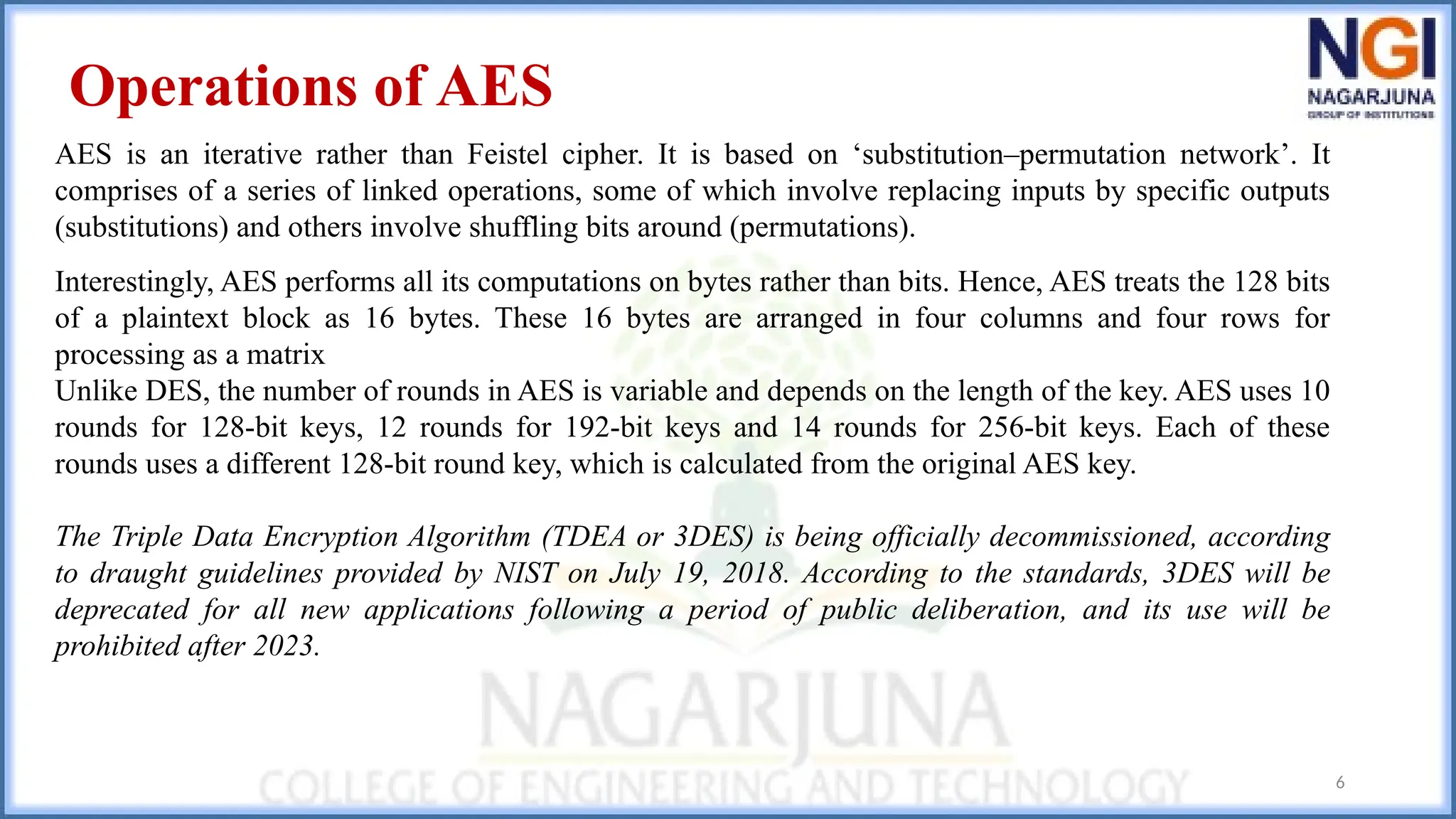6
Operations of AES
AES is an iterative rather than Feistel cipher. It is based on ‘substitution–permutation network’. It
comprises of a series of linked operations, some of which involve replacing inputs by specific outputs
(substitutions) and others involve shuffling bits around (permutations).
Interestingly, AES performs all its computations on bytes rather than bits. Hence, AES treats the 128 bits
of a plaintext block as 16 bytes. These 16 bytes are arranged in four columns and four rows for
processing as a matrix
Unlike DES, the number of rounds in AES is variable and depends on the length of the key. AES uses 10
rounds for 128-bit keys, 12 rounds for 192-bit keys and 14 rounds for 256-bit keys. Each of these
rounds uses a different 128-bit round key, which is calculated from the original AES key.
The Triple Data Encryption Algorithm (TDEA or 3DES) is being officially decommissioned, according
to draught guidelines provided by NIST on July 19, 2018. According to the standards, 3DES will be
deprecated for all new applications following a period of public deliberation, and its use will be
prohibited after 2023.
 
