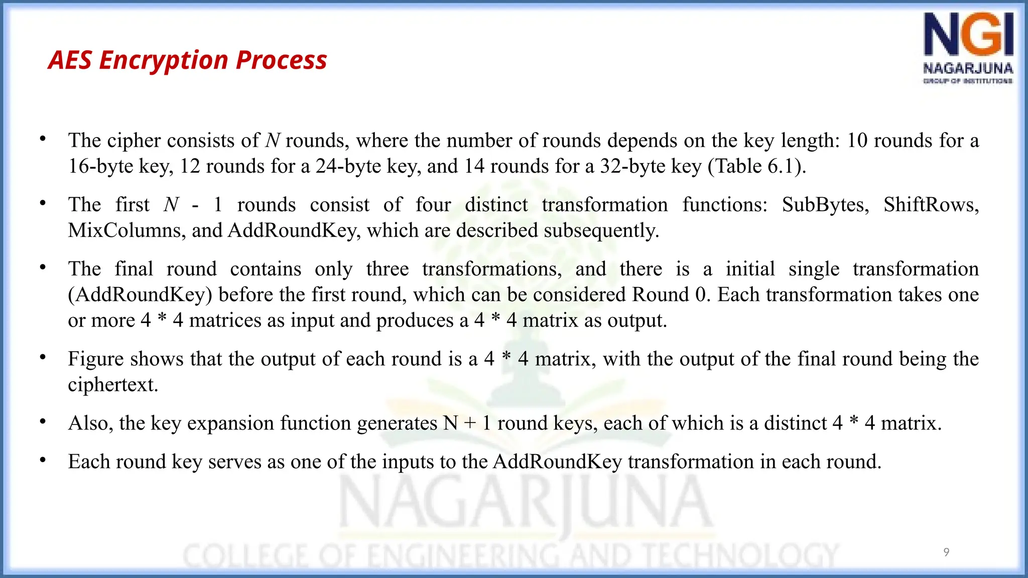 9
AES Encryption Process
• The cipher consists of N rounds, where the number of rounds depends on the key length: 10 rounds for a
16-byte key, 12 rounds for a 24-byte key, and 14 rounds for a 32-byte key (Table 6.1).
• The first N - 1 rounds consist of four distinct transformation functions: SubBytes, ShiftRows,
MixColumns, and AddRoundKey, which are described subsequently.
• The final round contains only three transformations, and there is a initial single transformation
(AddRoundKey) before the first round, which can be considered Round 0. Each transformation takes one
or more 4 * 4 matrices as input and produces a 4 * 4 matrix as output.
• Figure shows that the output of each round is a 4 * 4 matrix, with the output of the final round being the
ciphertext.
• Also, the key expansion function generates N + 1 round keys, each of which is a distinct 4 * 4 matrix.
• Each round key serves as one of the inputs to the AddRoundKey transformation in each round.
 