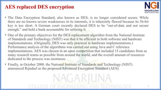 AES replaced DES encryption
• The Data Encryption Standard, also known as DES, is no longer considered secure. While
there are no known severe weaknesses in its internals, it is inherently flawed because its 56-bit
key is too short. A German court recently declared DES to be “out-of-date and not secure
enough,” and held a bank accountable for utilizing it.
• One of the primary objectives for the DES replacement algorithm from the National Institute
of Standards and Technology (NIST) was that it be efficient in both software and hardware
implementations. (Originally, DES was only practical in hardware implementations.)
Performance analysis of the algorithms was carried out using Java and C reference
implementations. AES was chosen in an open competition that included 15 candidates from as
many research teams as possible from around the world, and the overall amount of resources
dedicated to the process was enormous.
• Finally, in October 2000, the National Institute of Standards and Technology (NIST)
announced Rijndael as the proposed Advanced Encryption Standard (AES).
3
 