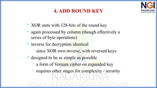 4. ADD ROUND KEY
 XOR state with 128-bits of the round key
 again processed by column (though effectively a
series of byte operations)
 inverse for decryption identical

since XOR own inverse, with reversed keys
 designed to be as simple as possible

a form of Vernam cipher on expanded key

requires other stages for complexity / security
 