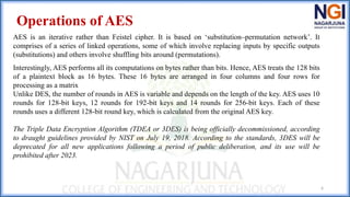 6
Operations of AES
AES is an iterative rather than Feistel cipher. It is based on ‘substitution–permutation network’. It
comprises of a series of linked operations, some of which involve replacing inputs by specific outputs
(substitutions) and others involve shuffling bits around (permutations).
Interestingly, AES performs all its computations on bytes rather than bits. Hence, AES treats the 128 bits
of a plaintext block as 16 bytes. These 16 bytes are arranged in four columns and four rows for
processing as a matrix
Unlike DES, the number of rounds in AES is variable and depends on the length of the key. AES uses 10
rounds for 128-bit keys, 12 rounds for 192-bit keys and 14 rounds for 256-bit keys. Each of these
rounds uses a different 128-bit round key, which is calculated from the original AES key.
The Triple Data Encryption Algorithm (TDEA or 3DES) is being officially decommissioned, according
to draught guidelines provided by NIST on July 19, 2018. According to the standards, 3DES will be
deprecated for all new applications following a period of public deliberation, and its use will be
prohibited after 2023.
 
