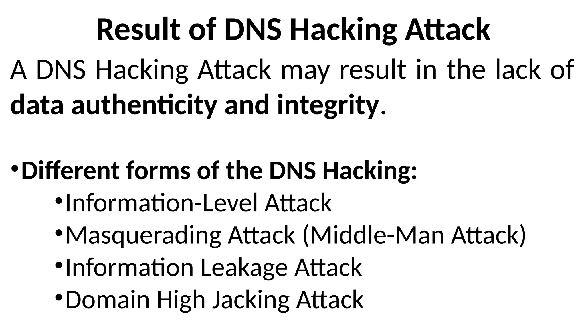 Result of DNS Hacking Attack
A DNS Hacking Attack may result in the lack of
data authenticity and integrity.
•Different forms of the DNS Hacking:
•Information-Level Attack
•Masquerading Attack (Middle-Man Attack)
•Information Leakage Attack
•Domain High Jacking Attack
 