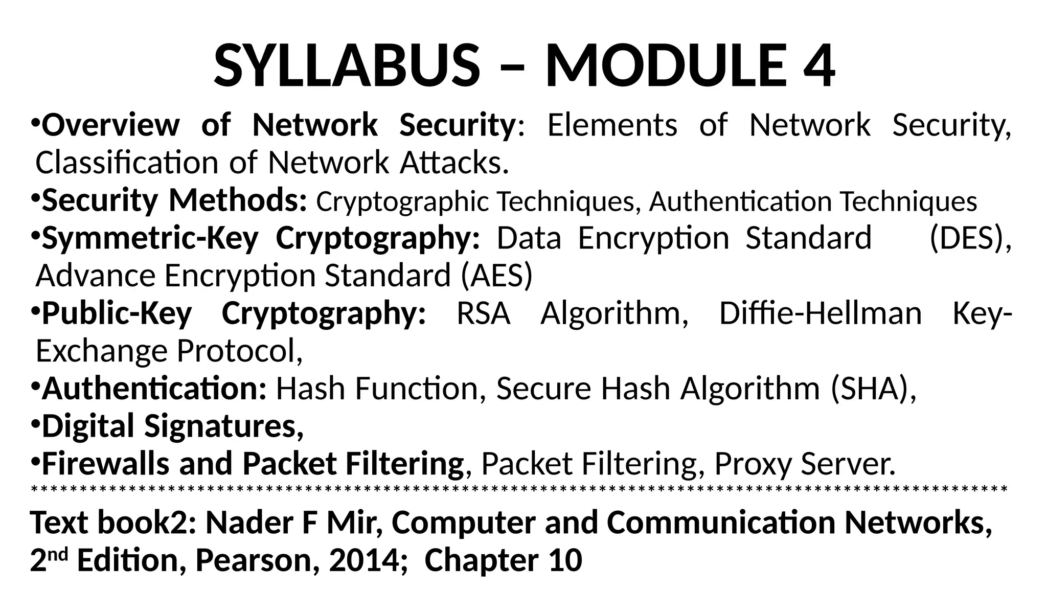 SYLLABUS – MODULE 4
•Overview of Network Security: Elements of Network Security,
Classification of Network Attacks.
•Security Methods: Cryptographic Techniques, Authentication Techniques
•Symmetric-Key Cryptography: Data Encryption Standard (DES),
Advance Encryption Standard (AES)
•Public-Key Cryptography: RSA Algorithm, Diffie-Hellman Key-
Exchange Protocol,
•Authentication: Hash Function, Secure Hash Algorithm (SHA),
•Digital Signatures,
•Firewalls and Packet Filtering, Packet Filtering, Proxy Server.
****************************************************************************************************
Text book2: Nader F Mir, Computer and Communication Networks,
2nd
Edition, Pearson, 2014; Chapter 10
 