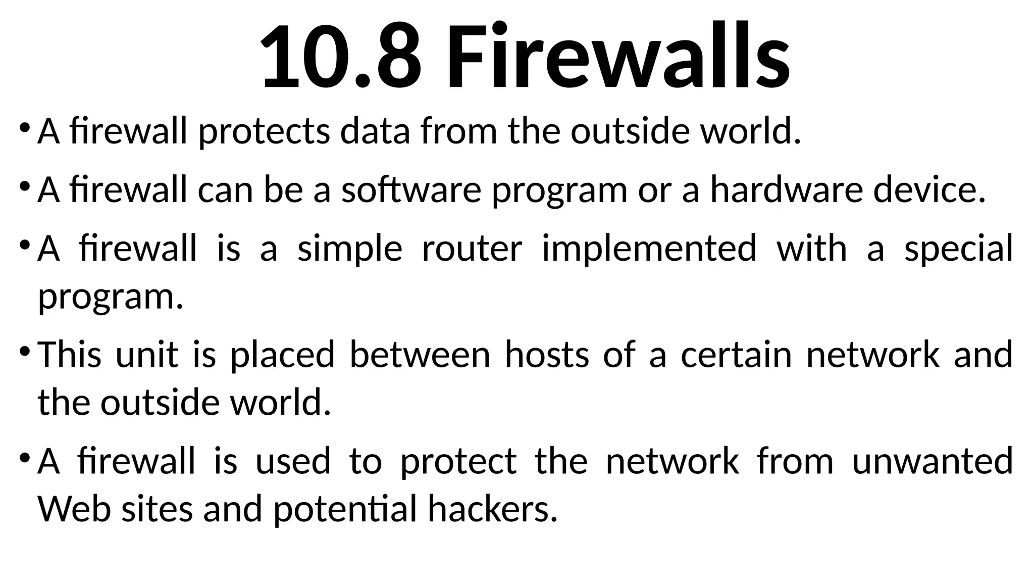 10.8 Firewalls
•A firewall protects data from the outside world.
•A firewall can be a software program or a hardware device.
•A firewall is a simple router implemented with a special
program.
•This unit is placed between hosts of a certain network and
the outside world.
•A firewall is used to protect the network from unwanted
Web sites and potential hackers.
 