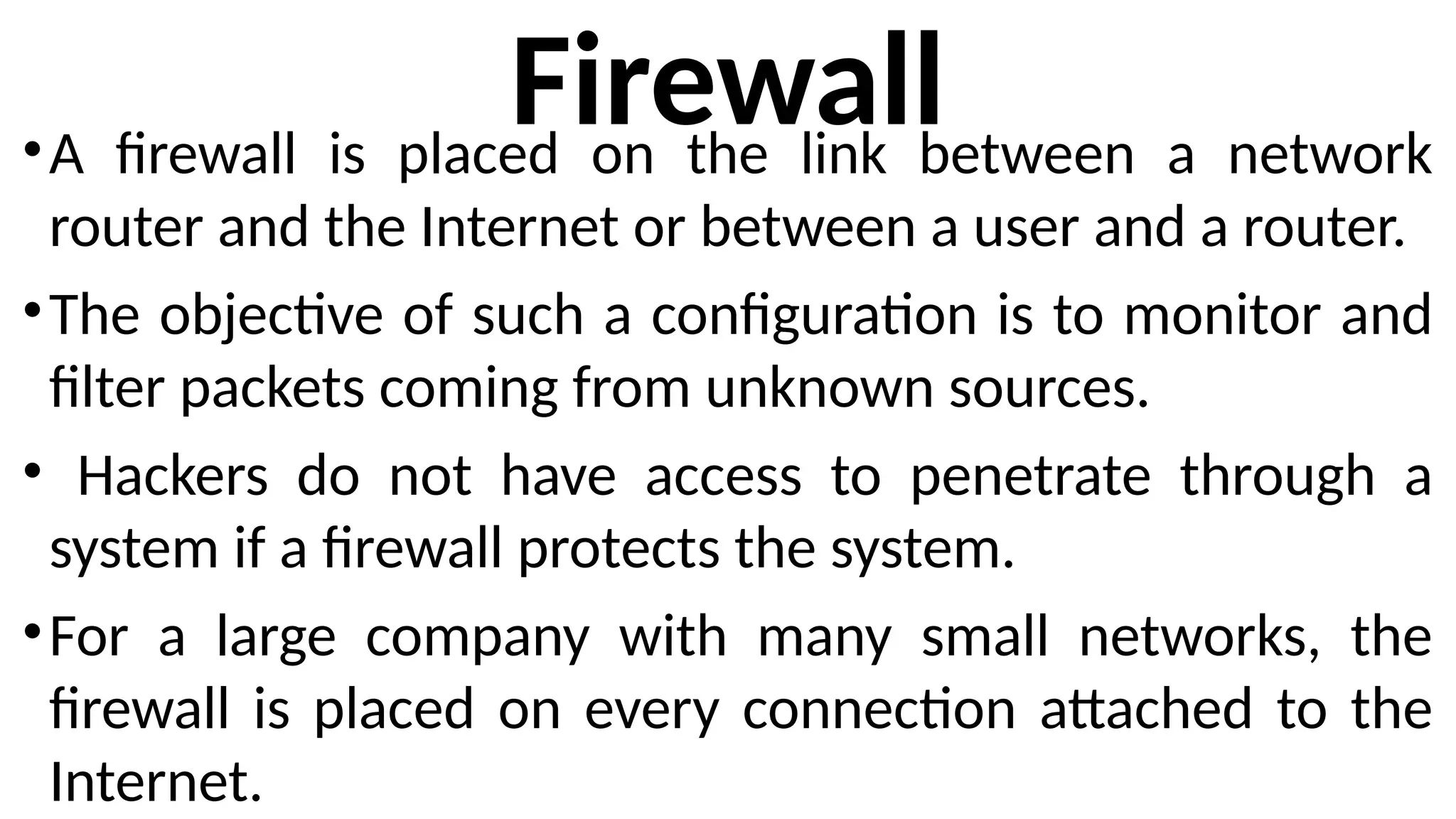 Firewall
•A firewall is placed on the link between a network
router and the Internet or between a user and a router.
•The objective of such a configuration is to monitor and
filter packets coming from unknown sources.
• Hackers do not have access to penetrate through a
system if a firewall protects the system.
•For a large company with many small networks, the
firewall is placed on every connection attached to the
Internet.
 