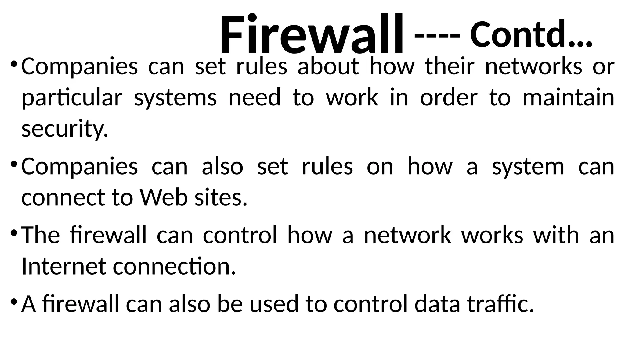 Firewall
•Companies can set rules about how their networks or
particular systems need to work in order to maintain
security.
•Companies can also set rules on how a system can
connect to Web sites.
•The firewall can control how a network works with an
Internet connection.
•A firewall can also be used to control data traffic.
---- Contd…
 