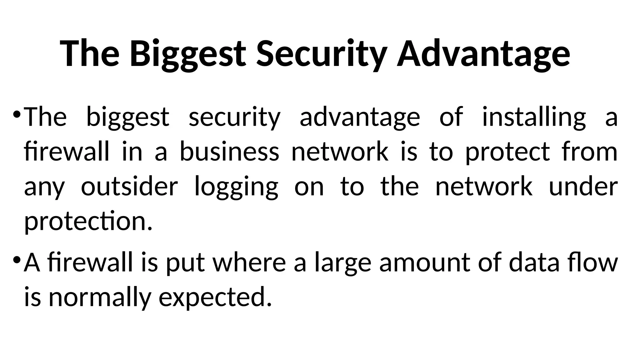 The Biggest Security Advantage
•The biggest security advantage of installing a
firewall in a business network is to protect from
any outsider logging on to the network under
protection.
•A firewall is put where a large amount of data flow
is normally expected.
 