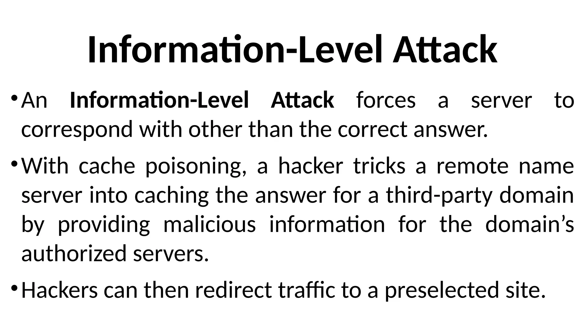 Information-Level Attack
•An Information-Level Attack forces a server to
correspond with other than the correct answer.
•With cache poisoning, a hacker tricks a remote name
server into caching the answer for a third-party domain
by providing malicious information for the domain’s
authorized servers.
•Hackers can then redirect traffic to a preselected site.
 