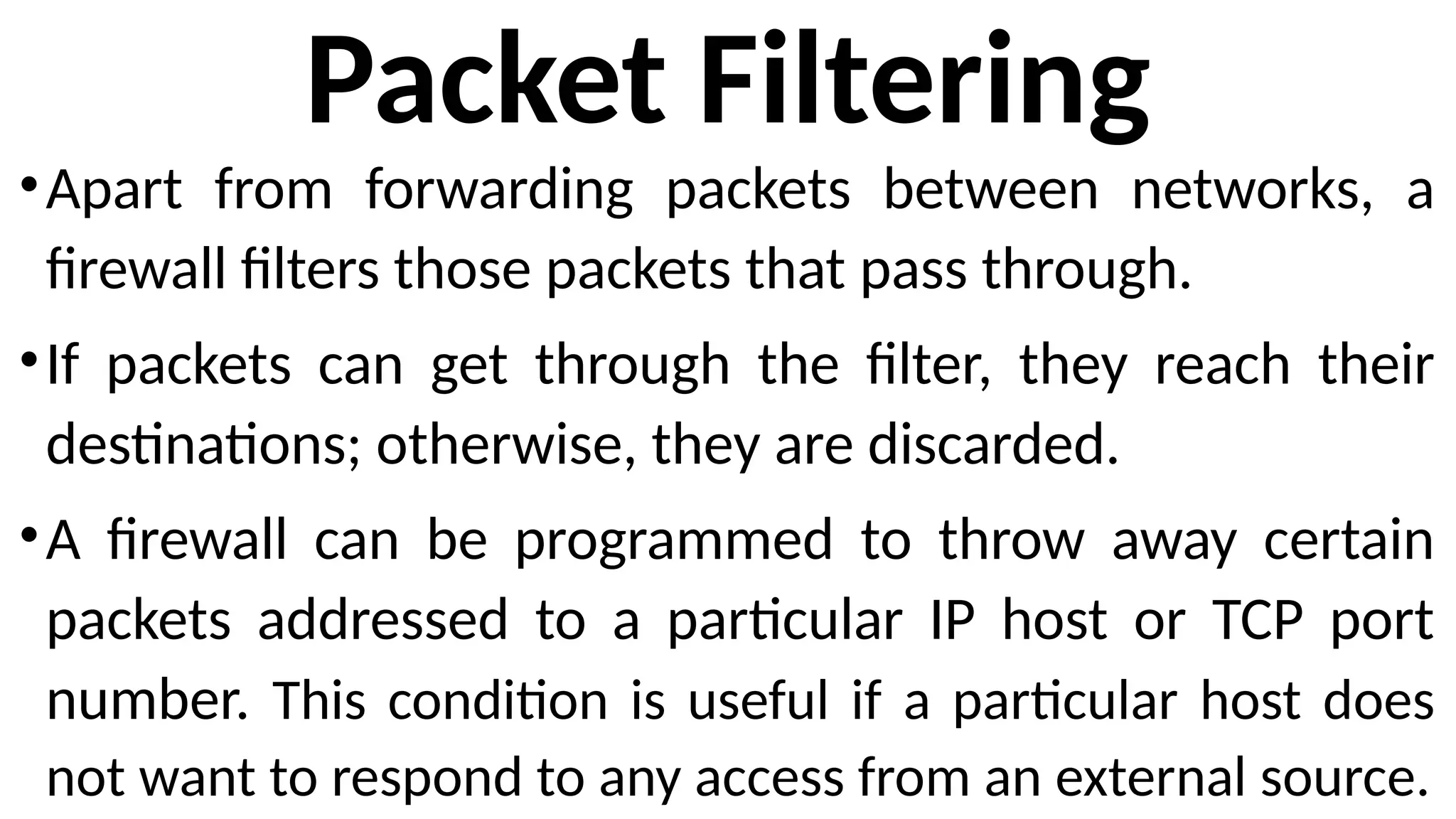 Packet Filtering
•Apart from forwarding packets between networks, a
firewall filters those packets that pass through.
•If packets can get through the filter, they reach their
destinations; otherwise, they are discarded.
•A firewall can be programmed to throw away certain
packets addressed to a particular IP host or TCP port
number. This condition is useful if a particular host does
not want to respond to any access from an external source.
 