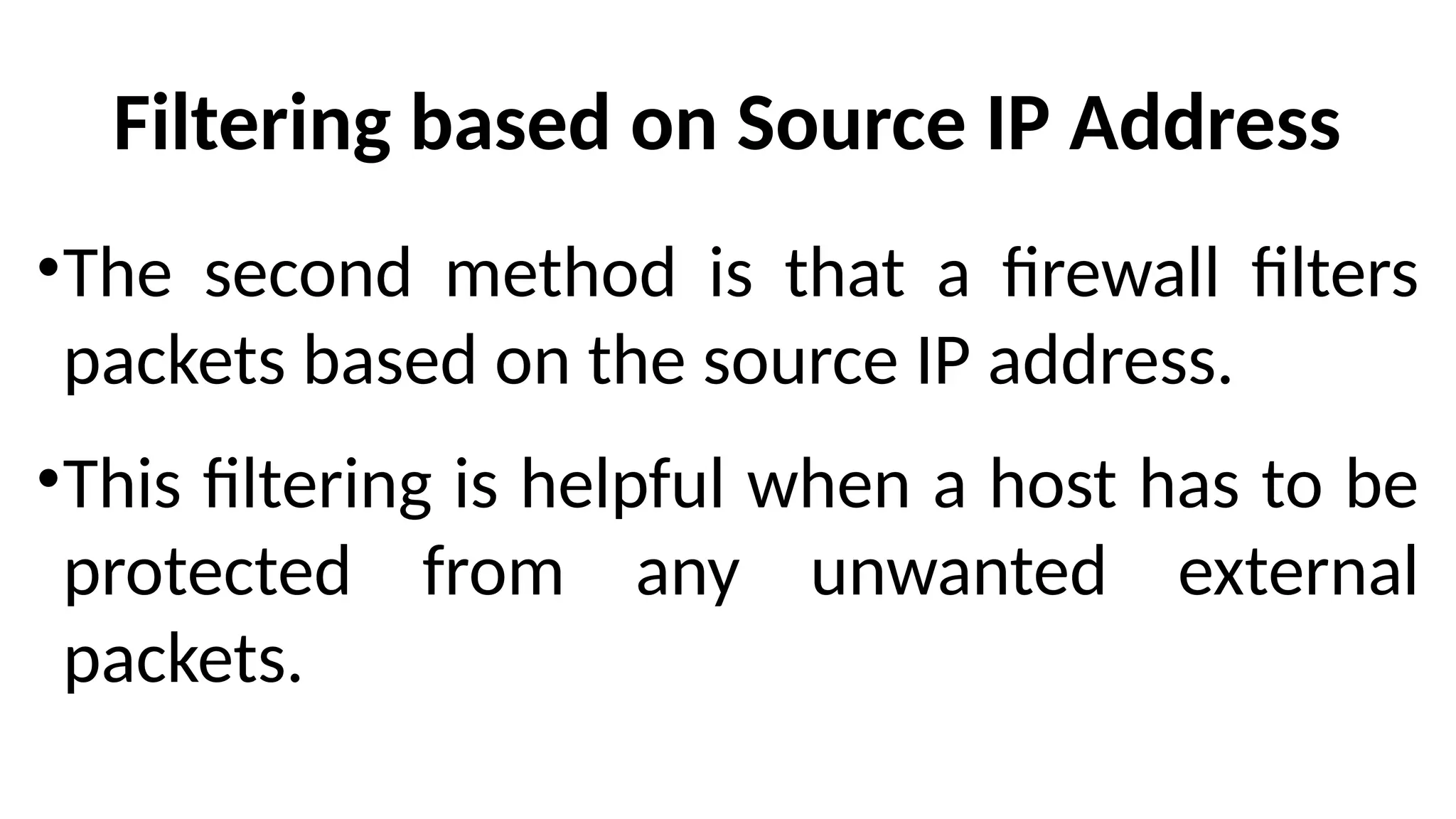 Filtering based on Source IP Address
•The second method is that a firewall filters
packets based on the source IP address.
•This filtering is helpful when a host has to be
protected from any unwanted external
packets.
 
