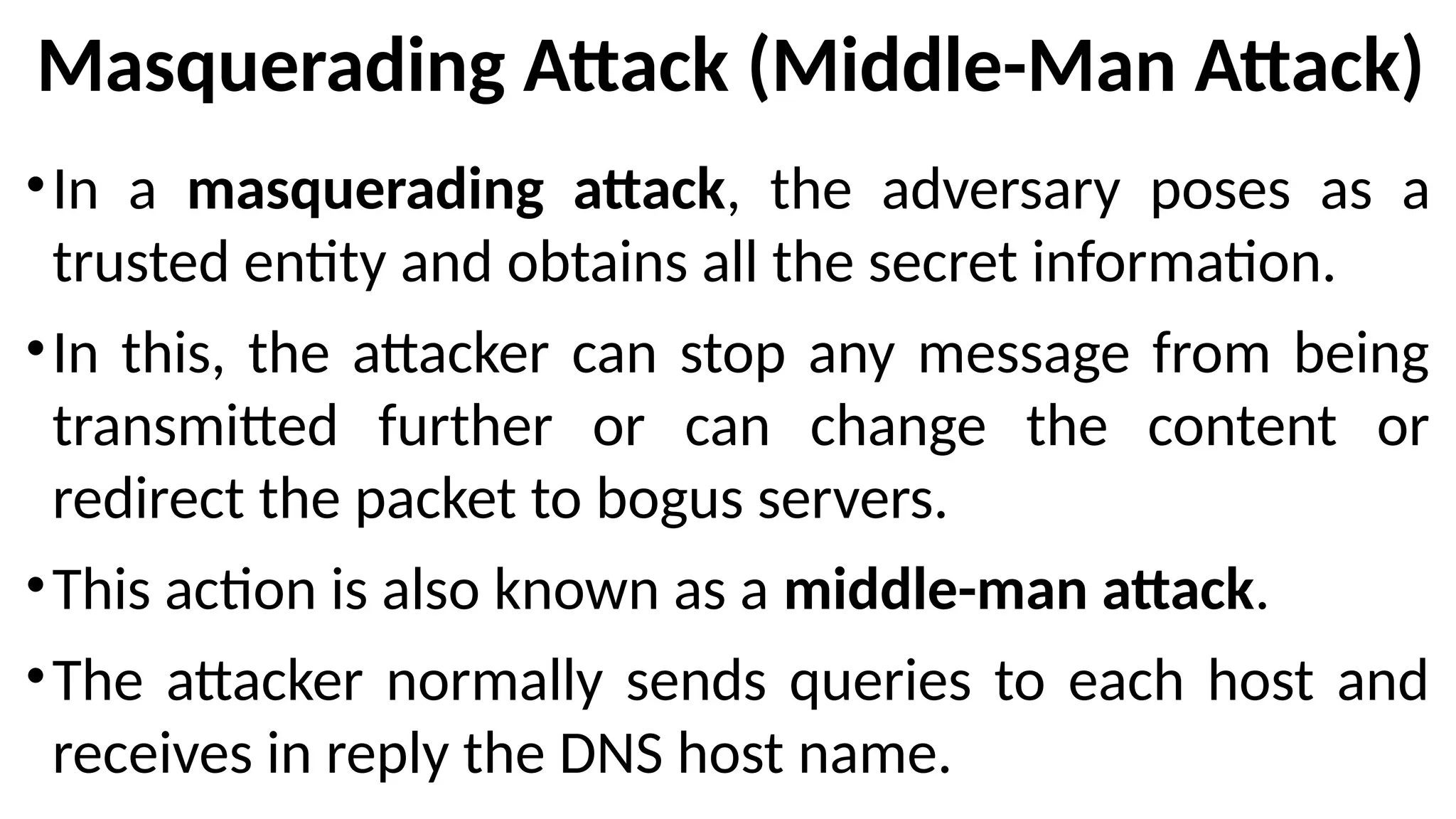 Masquerading Attack (Middle-Man Attack)
•In a masquerading attack, the adversary poses as a
trusted entity and obtains all the secret information.
•In this, the attacker can stop any message from being
transmitted further or can change the content or
redirect the packet to bogus servers.
•This action is also known as a middle-man attack.
•The attacker normally sends queries to each host and
receives in reply the DNS host name.
 