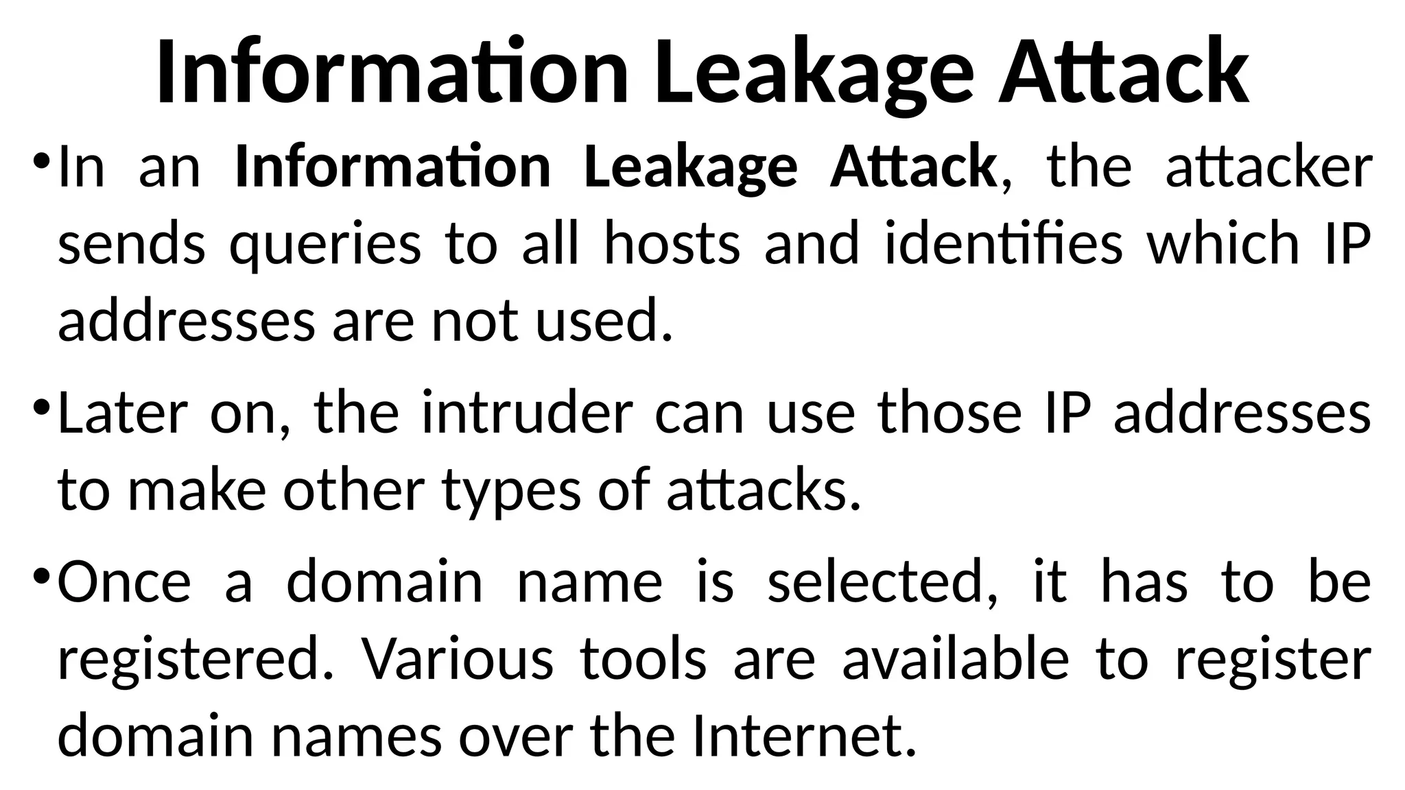 Information Leakage Attack
•In an Information Leakage Attack, the attacker
sends queries to all hosts and identifies which IP
addresses are not used.
•Later on, the intruder can use those IP addresses
to make other types of attacks.
•Once a domain name is selected, it has to be
registered. Various tools are available to register
domain names over the Internet.
 