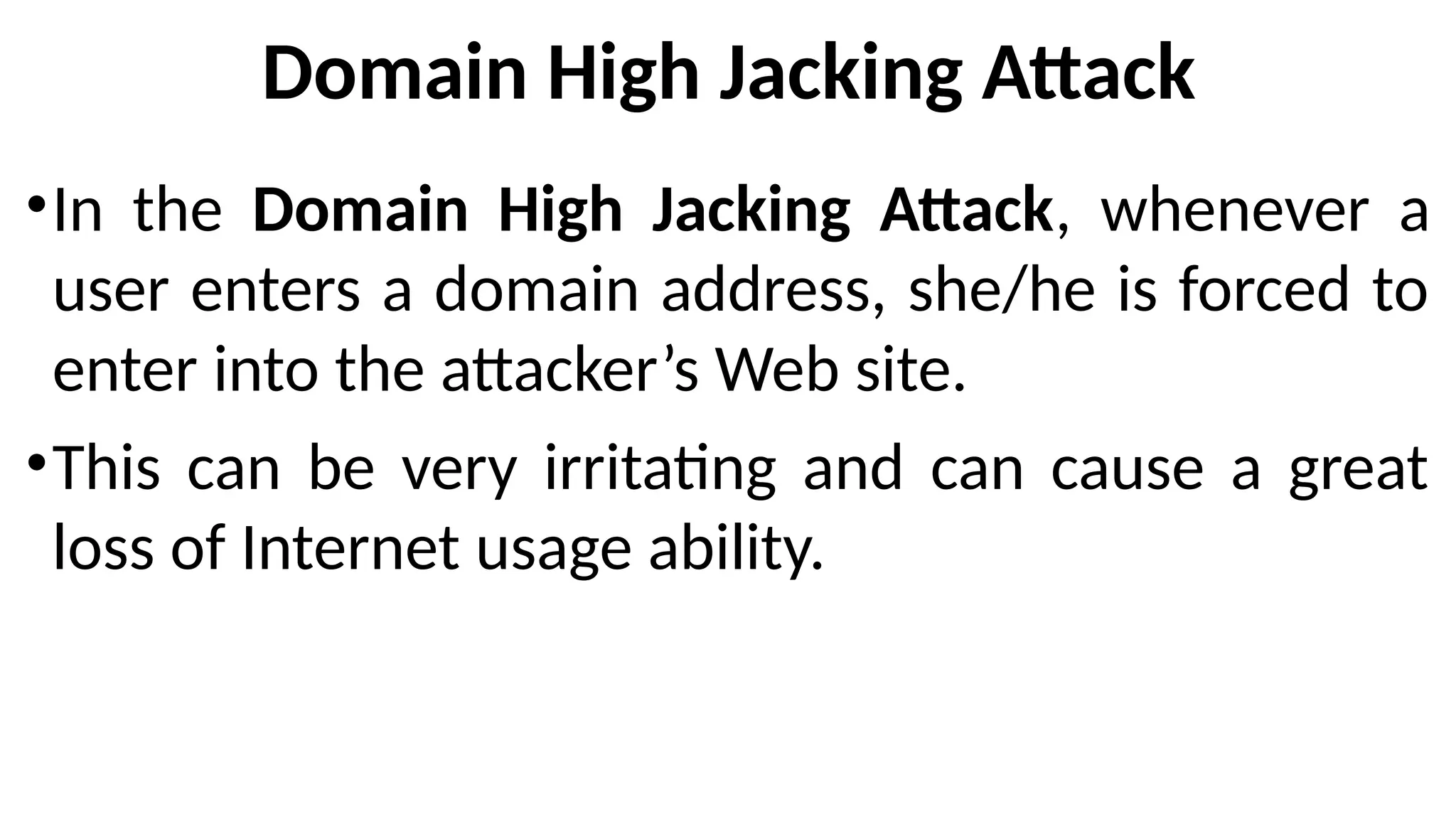 Domain High Jacking Attack
•In the Domain High Jacking Attack, whenever a
user enters a domain address, she/he is forced to
enter into the attacker’s Web site.
•This can be very irritating and can cause a great
loss of Internet usage ability.
 