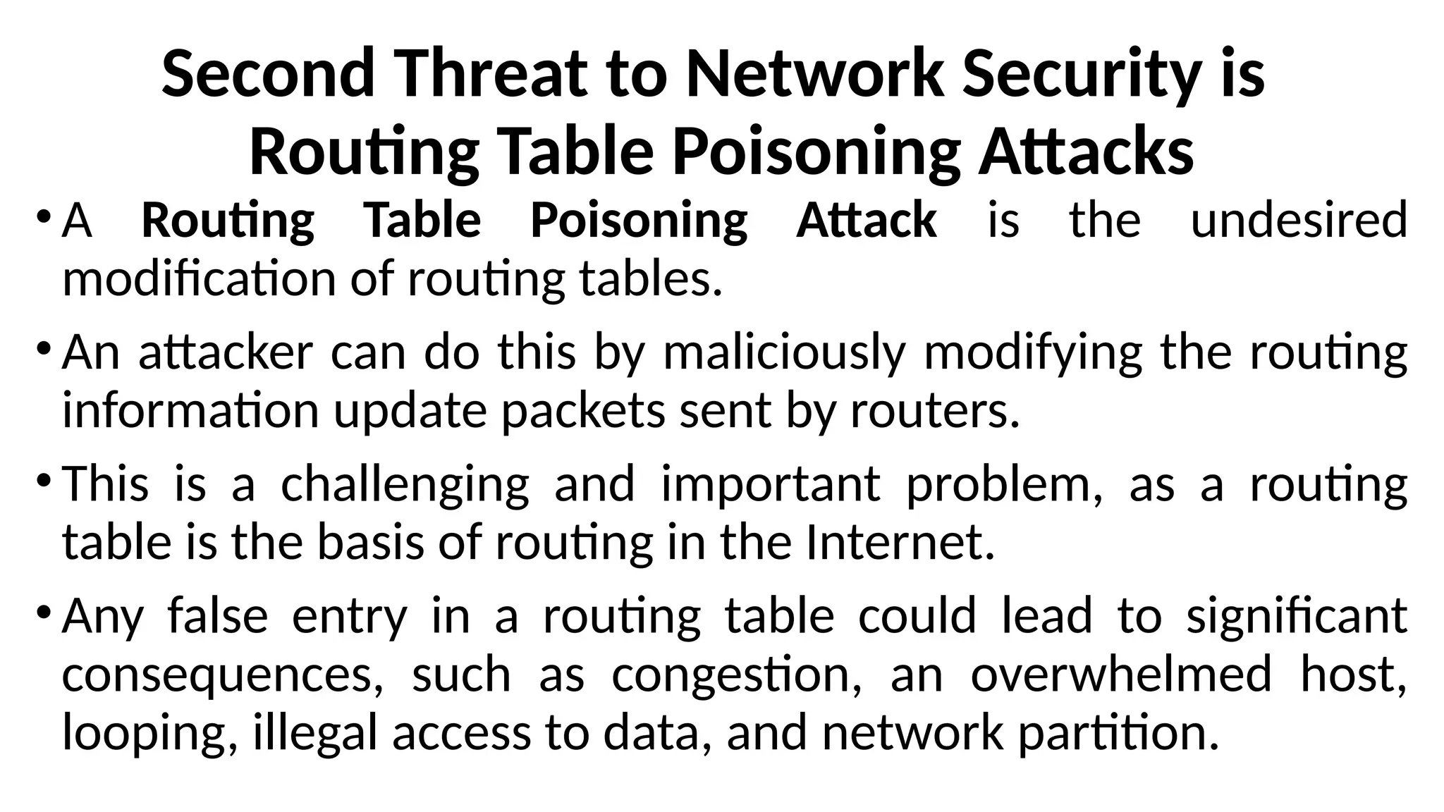 Second Threat to Network Security is
Routing Table Poisoning Attacks
• A Routing Table Poisoning Attack is the undesired
modification of routing tables.
• An attacker can do this by maliciously modifying the routing
information update packets sent by routers.
• This is a challenging and important problem, as a routing
table is the basis of routing in the Internet.
• Any false entry in a routing table could lead to significant
consequences, such as congestion, an overwhelmed host,
looping, illegal access to data, and network partition.
 