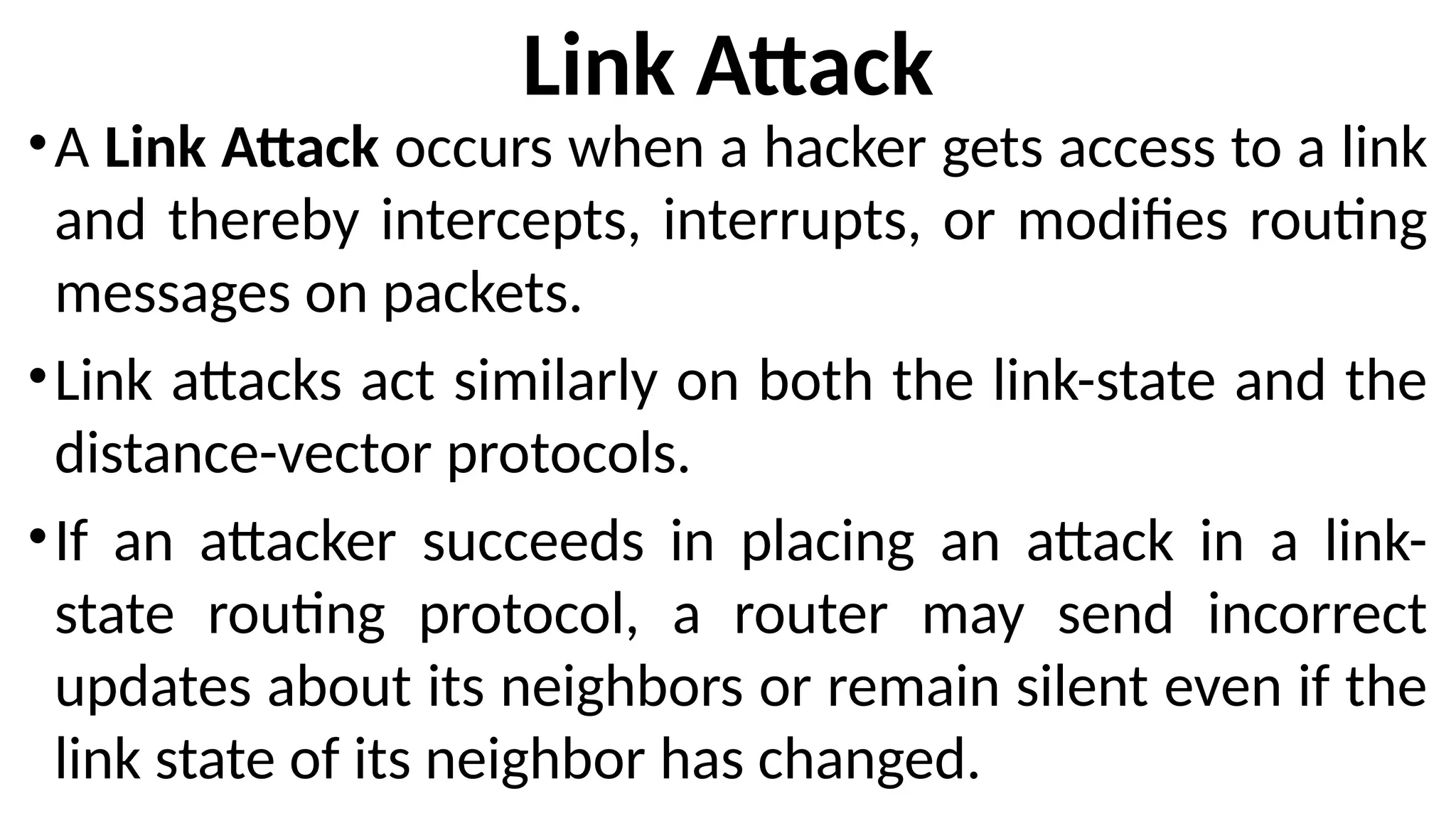 Link Attack
•A Link Attack occurs when a hacker gets access to a link
and thereby intercepts, interrupts, or modifies routing
messages on packets.
•Link attacks act similarly on both the link-state and the
distance-vector protocols.
•If an attacker succeeds in placing an attack in a link-
state routing protocol, a router may send incorrect
updates about its neighbors or remain silent even if the
link state of its neighbor has changed.
 