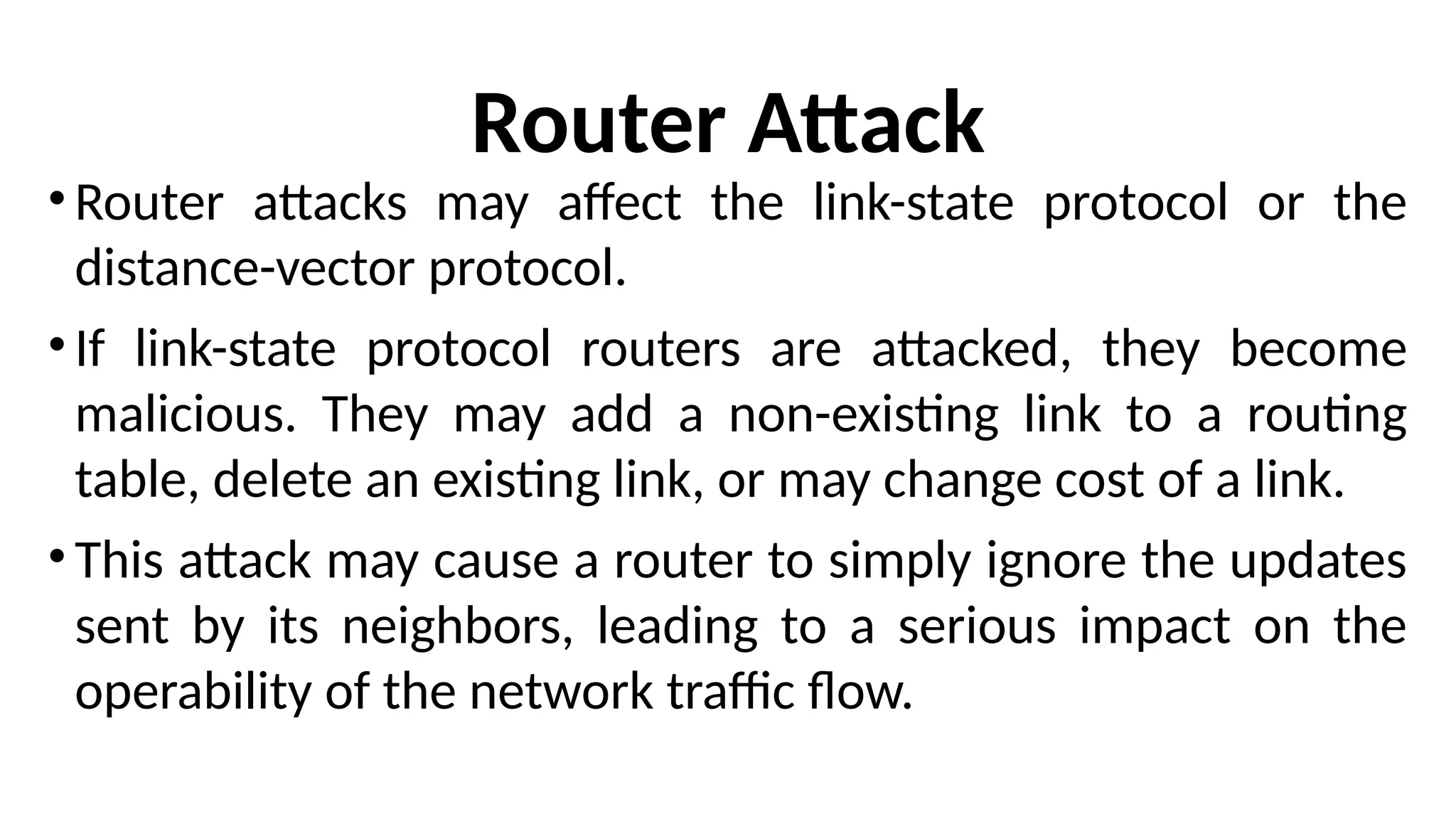 Router Attack
• Router attacks may affect the link-state protocol or the
distance-vector protocol.
• If link-state protocol routers are attacked, they become
malicious. They may add a non-existing link to a routing
table, delete an existing link, or may change cost of a link.
• This attack may cause a router to simply ignore the updates
sent by its neighbors, leading to a serious impact on the
operability of the network traffic flow.
 