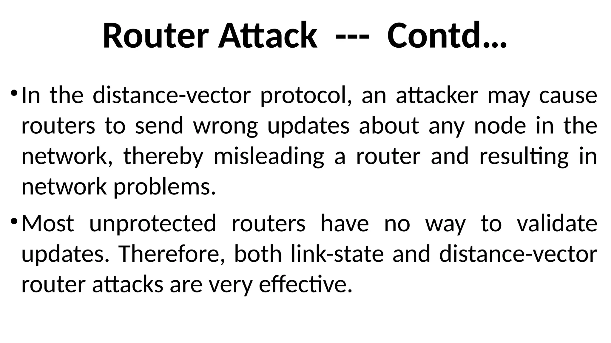 Router Attack --- Contd…
•In the distance-vector protocol, an attacker may cause
routers to send wrong updates about any node in the
network, thereby misleading a router and resulting in
network problems.
•Most unprotected routers have no way to validate
updates. Therefore, both link-state and distance-vector
router attacks are very effective.
 