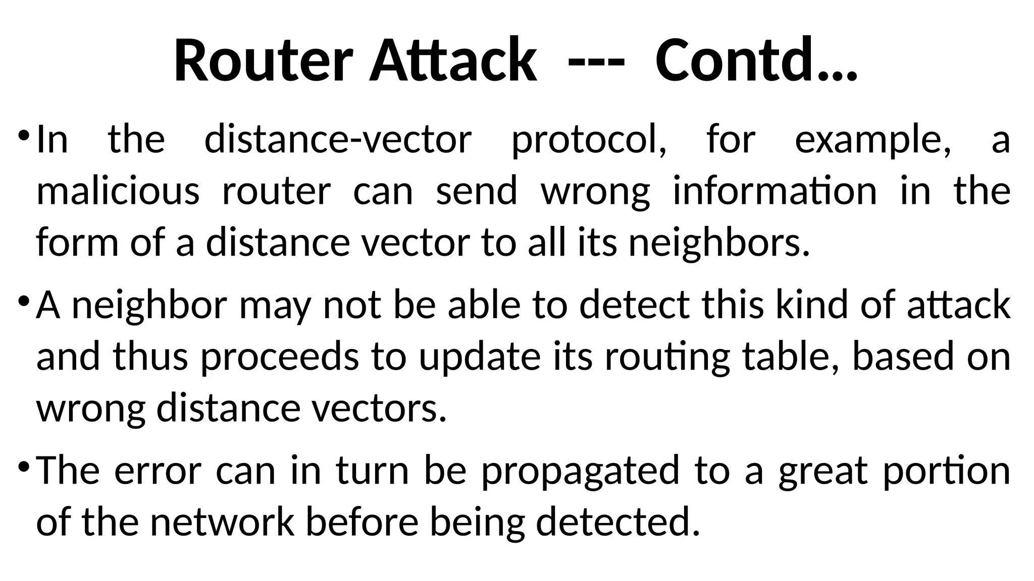 Router Attack --- Contd…
•In the distance-vector protocol, for example, a
malicious router can send wrong information in the
form of a distance vector to all its neighbors.
•A neighbor may not be able to detect this kind of attack
and thus proceeds to update its routing table, based on
wrong distance vectors.
•The error can in turn be propagated to a great portion
of the network before being detected.
 