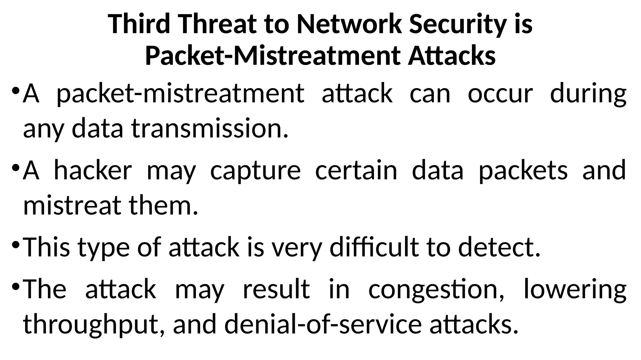 Third Threat to Network Security is
Packet-Mistreatment Attacks
•A packet-mistreatment attack can occur during
any data transmission.
•A hacker may capture certain data packets and
mistreat them.
•This type of attack is very difficult to detect.
•The attack may result in congestion, lowering
throughput, and denial-of-service attacks.
 