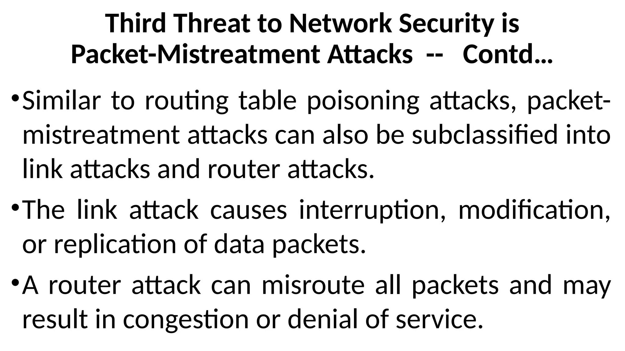 Third Threat to Network Security is
Packet-Mistreatment Attacks -- Contd…
•Similar to routing table poisoning attacks, packet-
mistreatment attacks can also be subclassified into
link attacks and router attacks.
•The link attack causes interruption, modification,
or replication of data packets.
•A router attack can misroute all packets and may
result in congestion or denial of service.
 