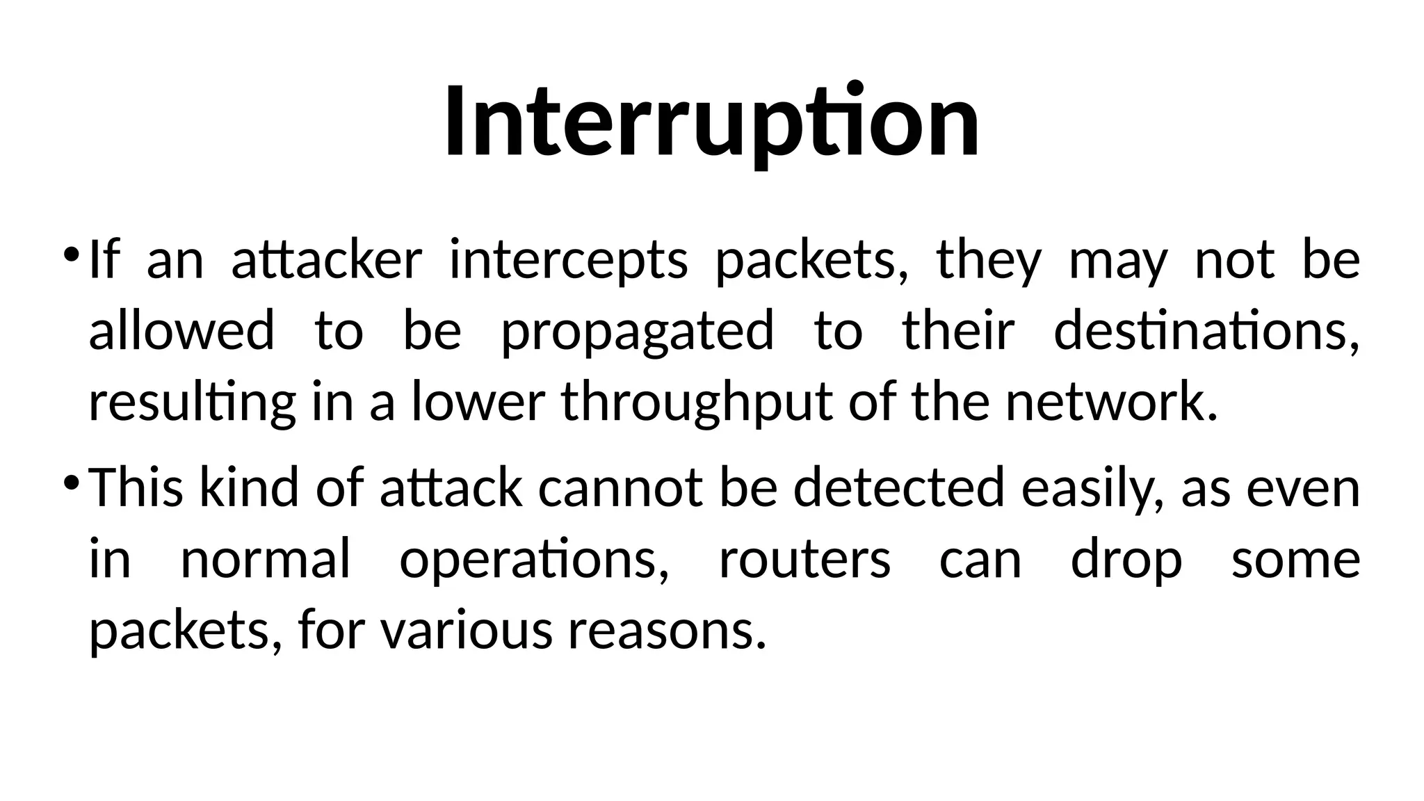Interruption
•If an attacker intercepts packets, they may not be
allowed to be propagated to their destinations,
resulting in a lower throughput of the network.
•This kind of attack cannot be detected easily, as even
in normal operations, routers can drop some
packets, for various reasons.
 