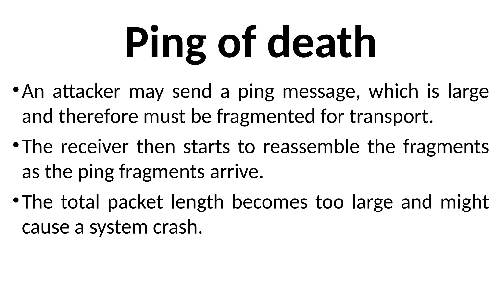 Ping of death
•An attacker may send a ping message, which is large
and therefore must be fragmented for transport.
•The receiver then starts to reassemble the fragments
as the ping fragments arrive.
•The total packet length becomes too large and might
cause a system crash.
 