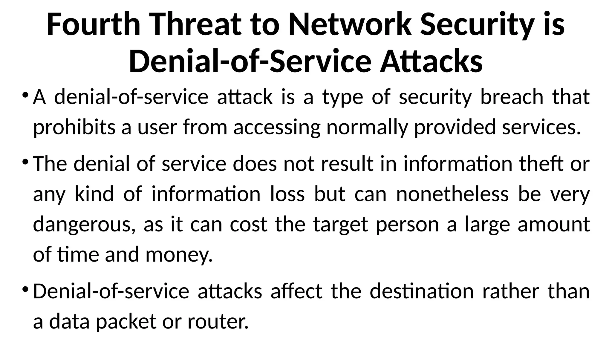Fourth Threat to Network Security is
Denial-of-Service Attacks
•A denial-of-service attack is a type of security breach that
prohibits a user from accessing normally provided services.
•The denial of service does not result in information theft or
any kind of information loss but can nonetheless be very
dangerous, as it can cost the target person a large amount
of time and money.
•Denial-of-service attacks affect the destination rather than
a data packet or router.
 