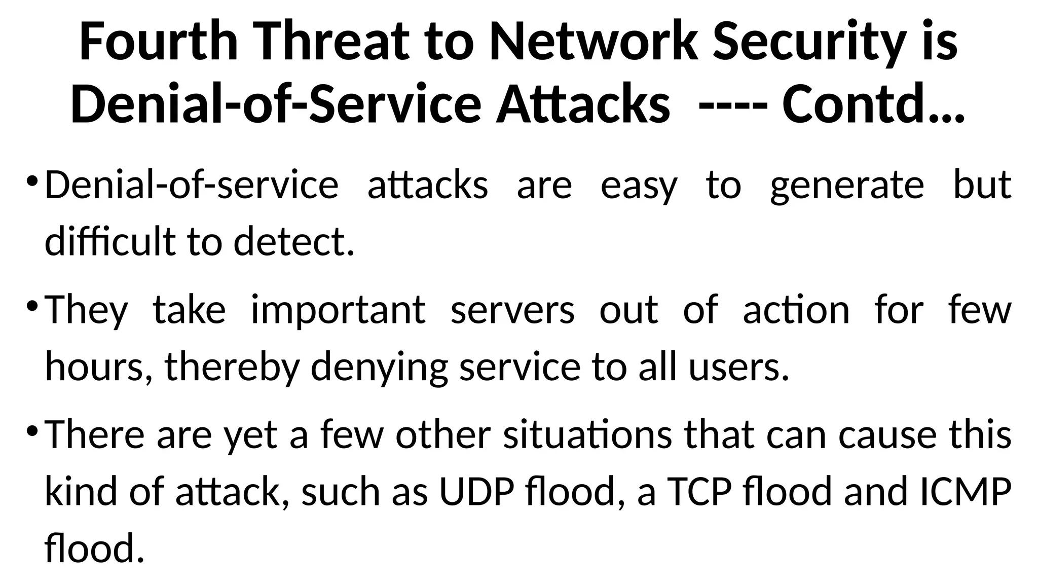 Fourth Threat to Network Security is
Denial-of-Service Attacks ---- Contd…
•Denial-of-service attacks are easy to generate but
difficult to detect.
•They take important servers out of action for few
hours, thereby denying service to all users.
•There are yet a few other situations that can cause this
kind of attack, such as UDP flood, a TCP flood and ICMP
flood.
 