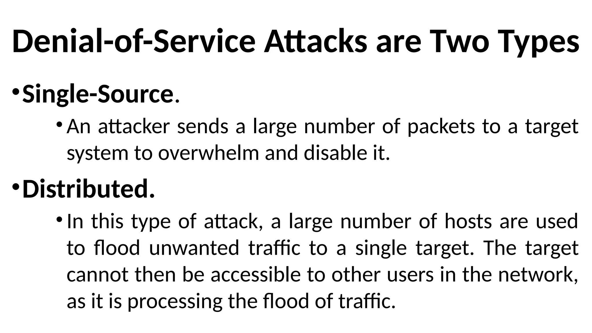 Denial-of-Service Attacks are Two Types
•Single-Source.
•An attacker sends a large number of packets to a target
system to overwhelm and disable it.
•Distributed.
•In this type of attack, a large number of hosts are used
to flood unwanted traffic to a single target. The target
cannot then be accessible to other users in the network,
as it is processing the flood of traffic.
 