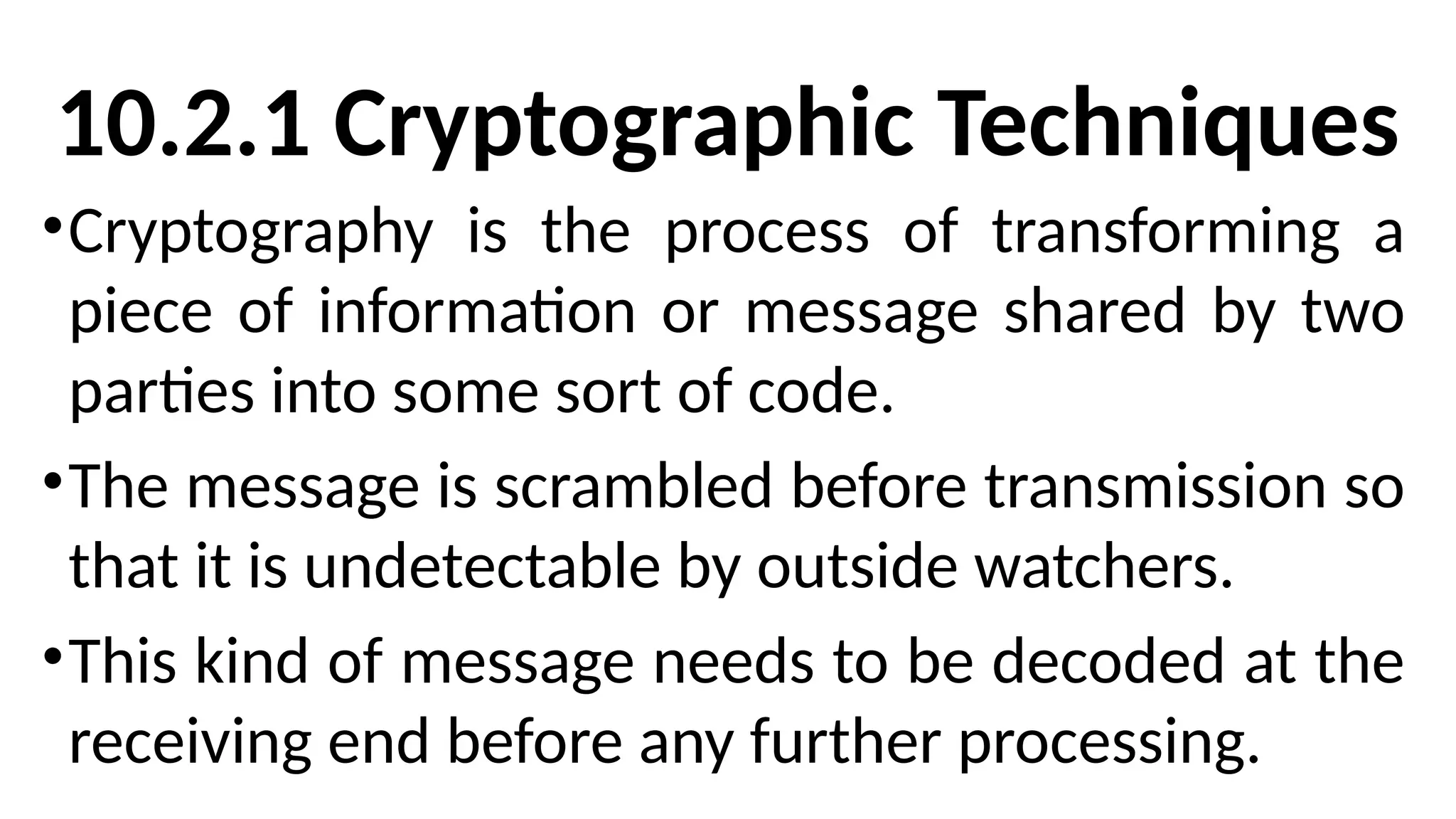 10.2.1 Cryptographic Techniques
•Cryptography is the process of transforming a
piece of information or message shared by two
parties into some sort of code.
•The message is scrambled before transmission so
that it is undetectable by outside watchers.
•This kind of message needs to be decoded at the
receiving end before any further processing.
 