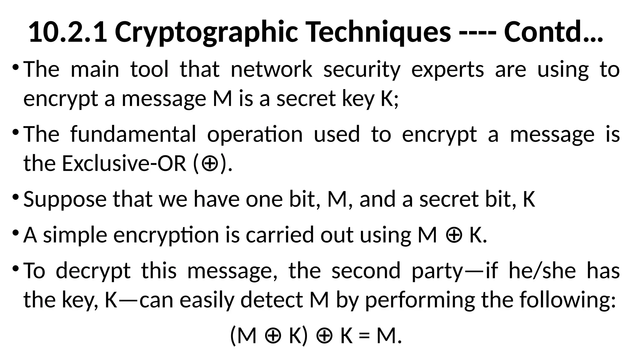 10.2.1 Cryptographic Techniques ---- Contd…
•The main tool that network security experts are using to
encrypt a message M is a secret key K;
•The fundamental operation used to encrypt a message is
the Exclusive-OR ( ).
⊕
•Suppose that we have one bit, M, and a secret bit, K
•A simple encryption is carried out using M K.
⊕
•To decrypt this message, the second party—if he/she has
the key, K—can easily detect M by performing the following:
(M K) K = M.
⊕ ⊕
 