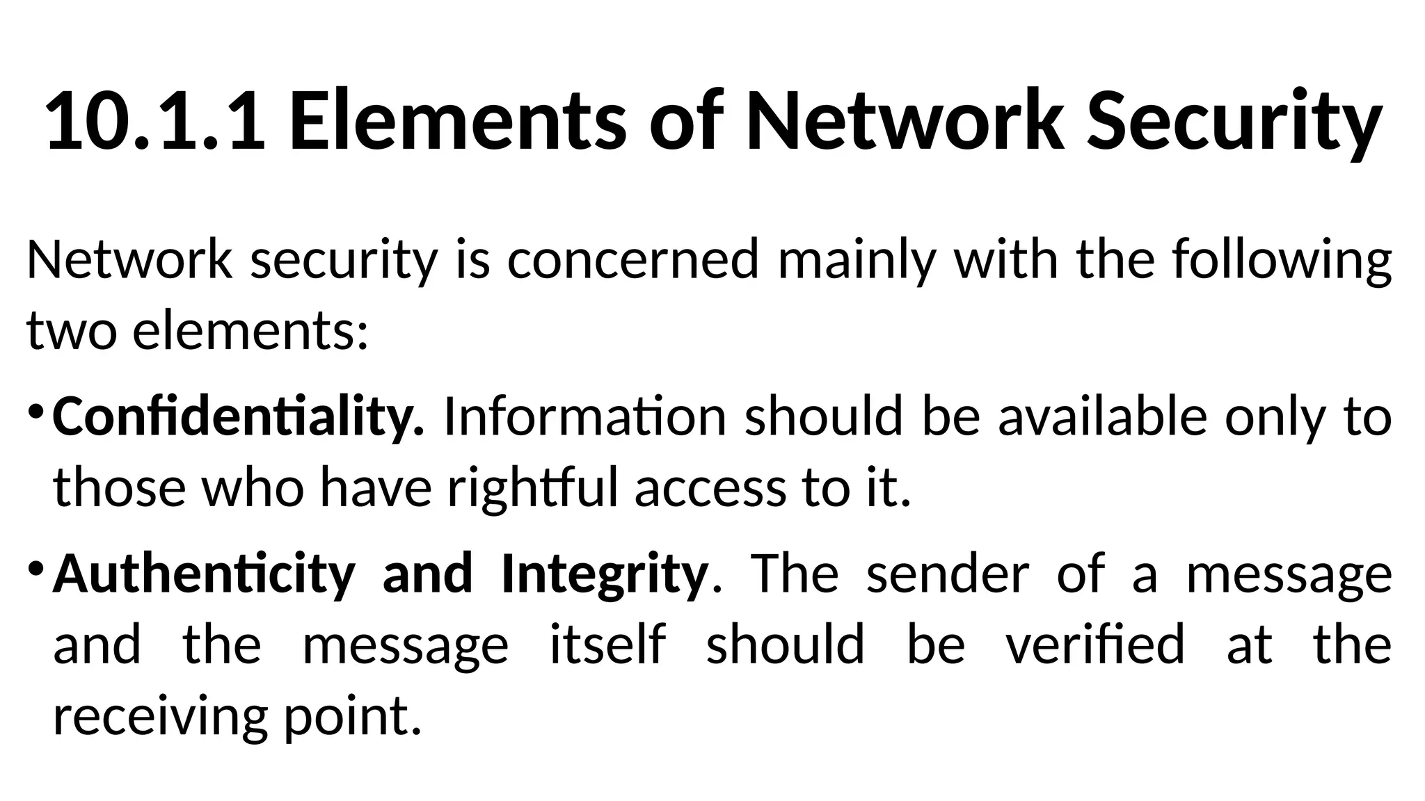 10.1.1 Elements of Network Security
Network security is concerned mainly with the following
two elements:
•Confidentiality. Information should be available only to
those who have rightful access to it.
•Authenticity and Integrity. The sender of a message
and the message itself should be verified at the
receiving point.
 