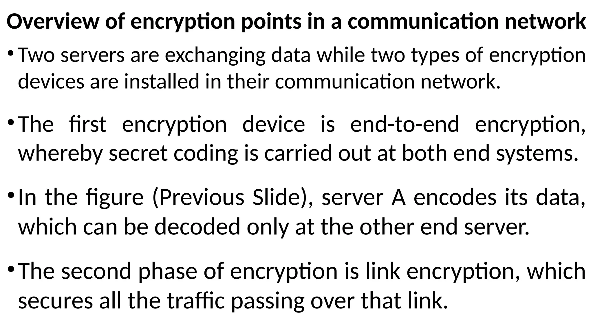 Overview of encryption points in a communication network
• Two servers are exchanging data while two types of encryption
devices are installed in their communication network.
•The first encryption device is end-to-end encryption,
whereby secret coding is carried out at both end systems.
•In the figure (Previous Slide), server A encodes its data,
which can be decoded only at the other end server.
•The second phase of encryption is link encryption, which
secures all the traffic passing over that link.
 