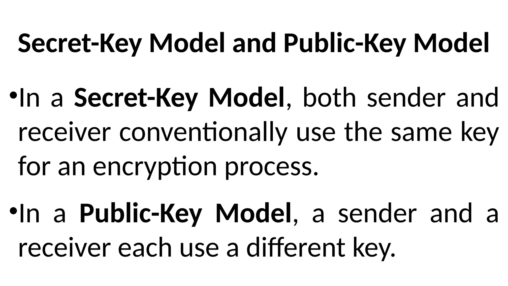 Secret-Key Model and Public-Key Model
•In a Secret-Key Model, both sender and
receiver conventionally use the same key
for an encryption process.
•In a Public-Key Model, a sender and a
receiver each use a different key.
 