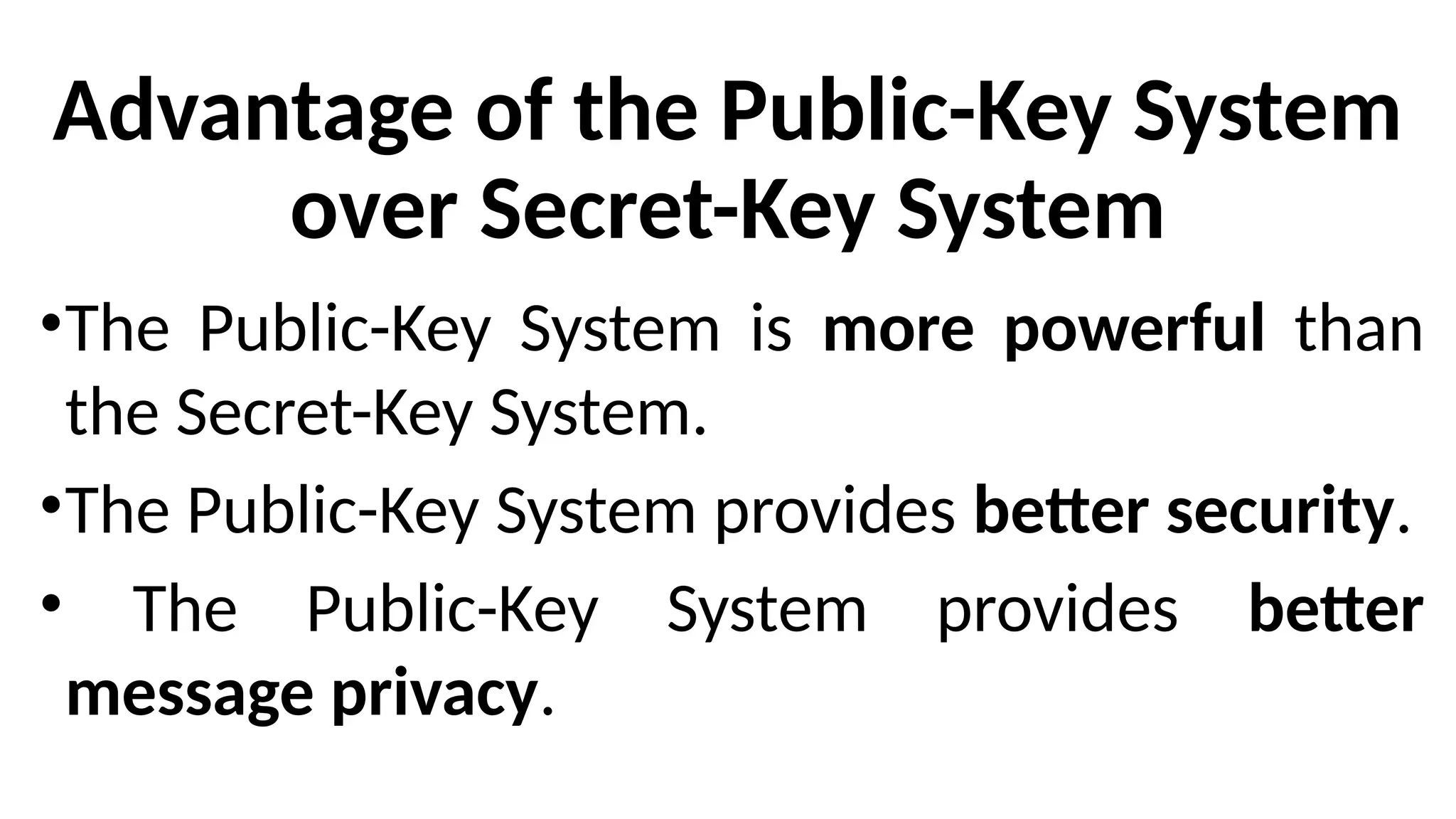 Advantage of the Public-Key System
over Secret-Key System
•The Public-Key System is more powerful than
the Secret-Key System.
•The Public-Key System provides better security.
• The Public-Key System provides better
message privacy.
 