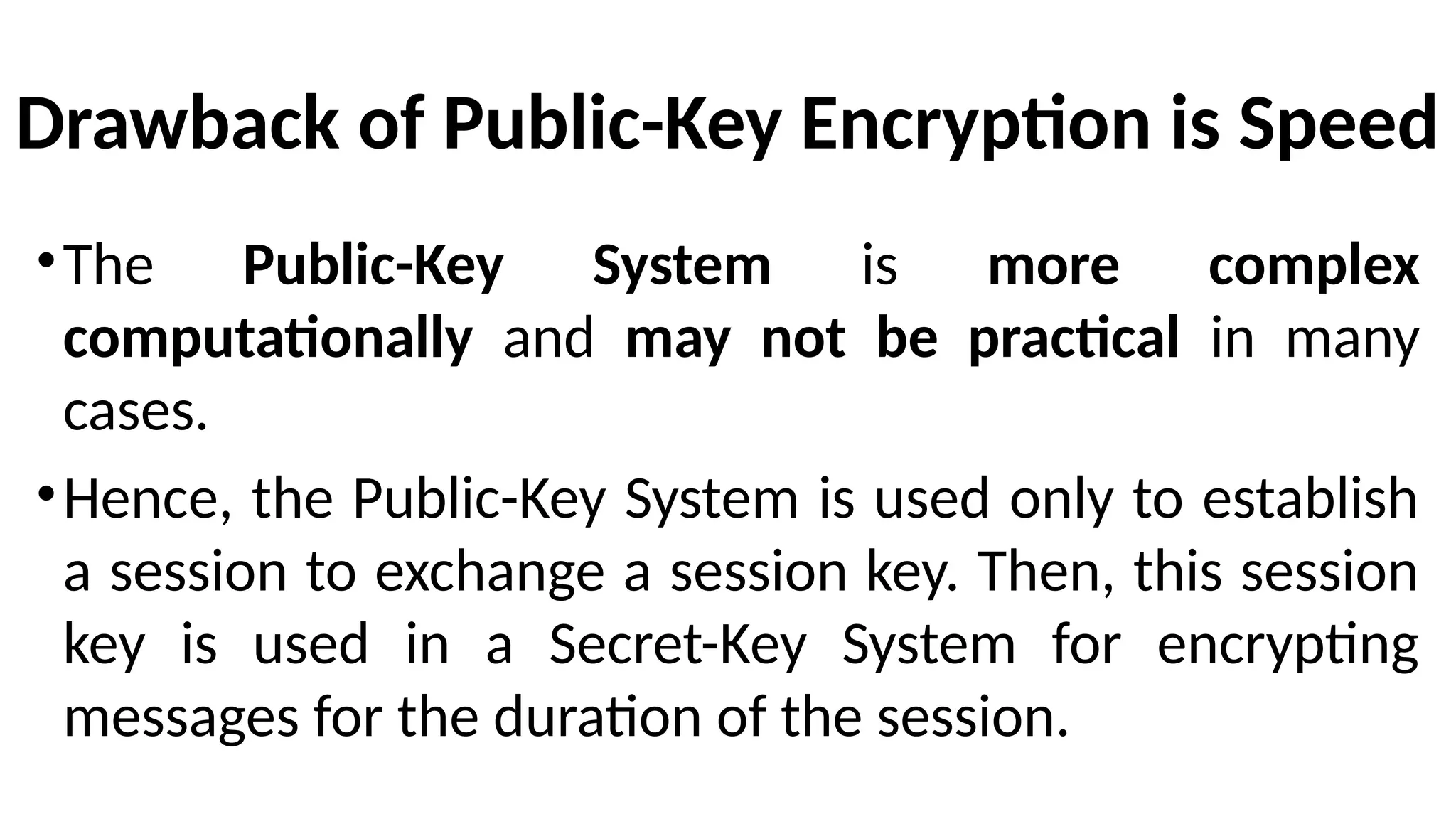 Drawback of Public-Key Encryption is Speed
•The Public-Key System is more complex
computationally and may not be practical in many
cases.
•Hence, the Public-Key System is used only to establish
a session to exchange a session key. Then, this session
key is used in a Secret-Key System for encrypting
messages for the duration of the session.
 