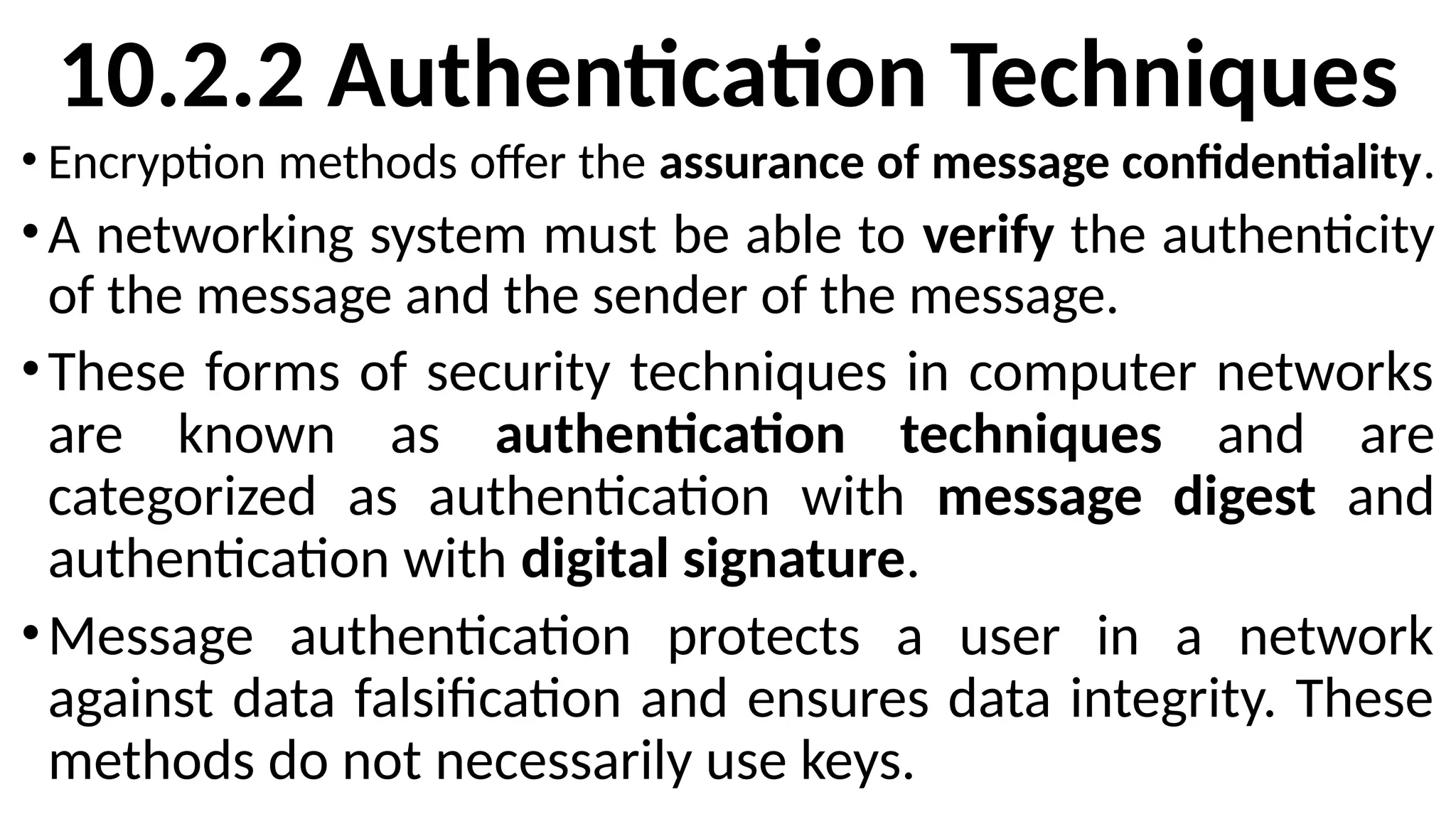 10.2.2 Authentication Techniques
• Encryption methods offer the assurance of message confidentiality.
•A networking system must be able to verify the authenticity
of the message and the sender of the message.
•These forms of security techniques in computer networks
are known as authentication techniques and are
categorized as authentication with message digest and
authentication with digital signature.
•Message authentication protects a user in a network
against data falsification and ensures data integrity. These
methods do not necessarily use keys.
 