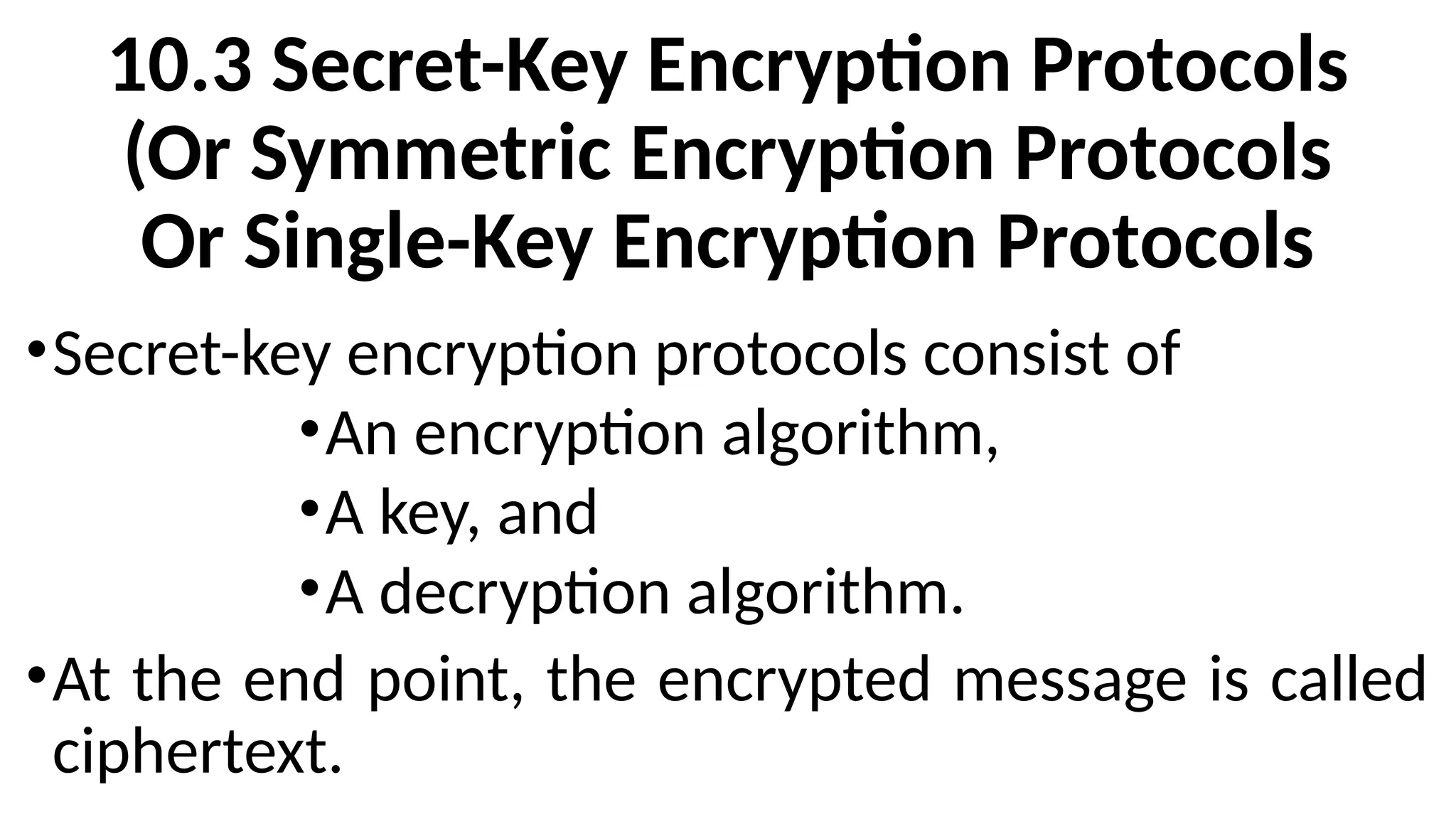 10.3 Secret-Key Encryption Protocols
(Or Symmetric Encryption Protocols
Or Single-Key Encryption Protocols
•Secret-key encryption protocols consist of
•An encryption algorithm,
•A key, and
•A decryption algorithm.
•At the end point, the encrypted message is called
ciphertext.
 