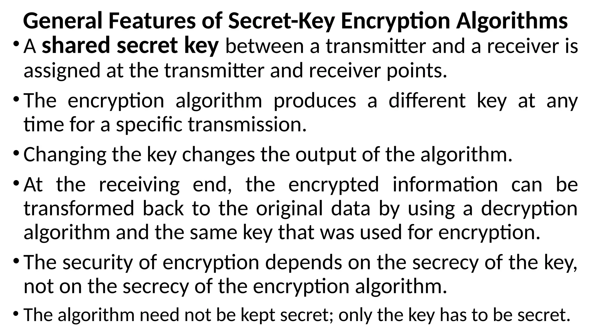 General Features of Secret-Key Encryption Algorithms
•A shared secret key between a transmitter and a receiver is
assigned at the transmitter and receiver points.
•The encryption algorithm produces a different key at any
time for a specific transmission.
•Changing the key changes the output of the algorithm.
•At the receiving end, the encrypted information can be
transformed back to the original data by using a decryption
algorithm and the same key that was used for encryption.
•The security of encryption depends on the secrecy of the key,
not on the secrecy of the encryption algorithm.
• The algorithm need not be kept secret; only the key has to be secret.
 