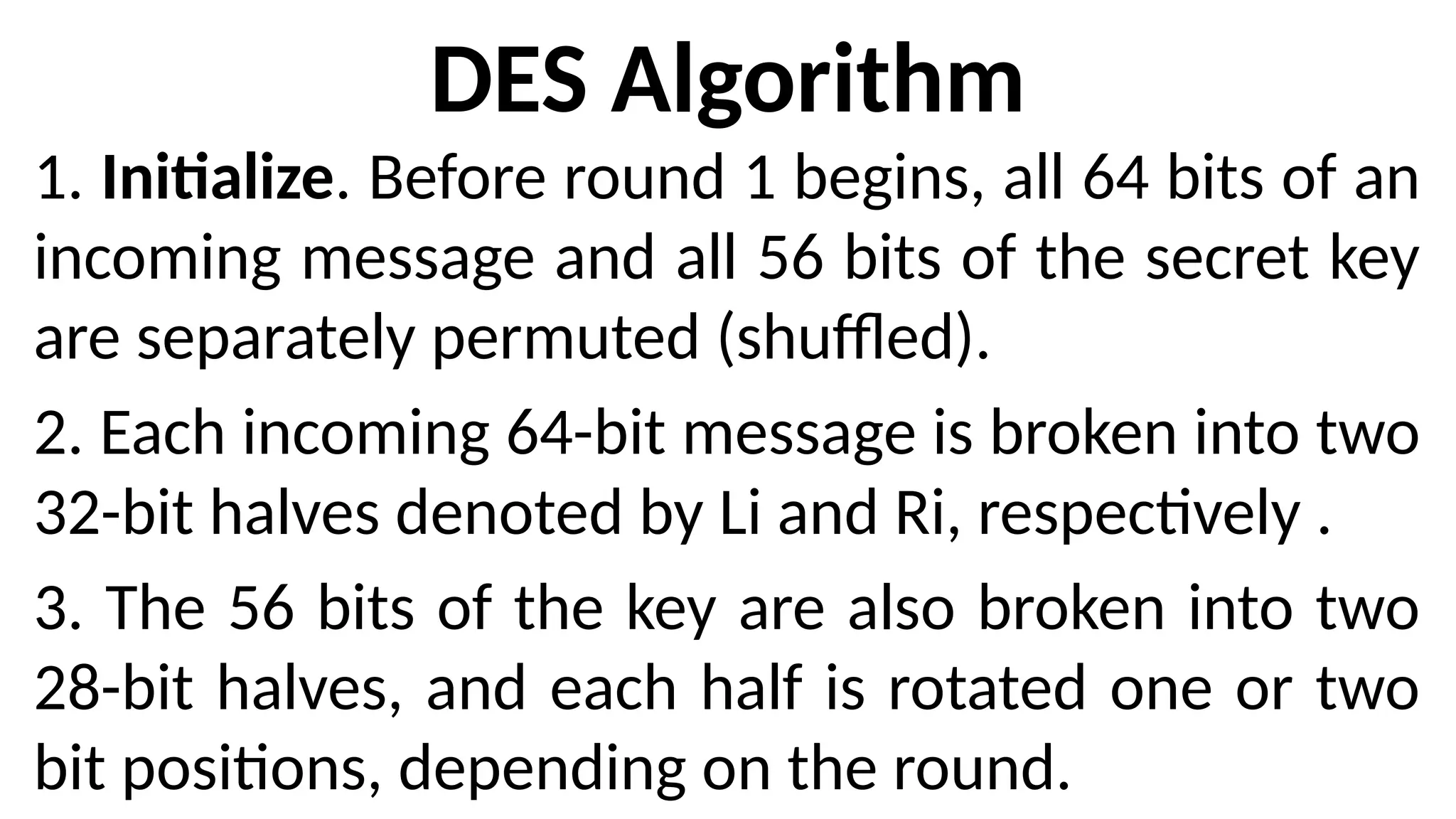DES Algorithm
1. Initialize. Before round 1 begins, all 64 bits of an
incoming message and all 56 bits of the secret key
are separately permuted (shuffled).
2. Each incoming 64-bit message is broken into two
32-bit halves denoted by Li and Ri, respectively .
3. The 56 bits of the key are also broken into two
28-bit halves, and each half is rotated one or two
bit positions, depending on the round.
 