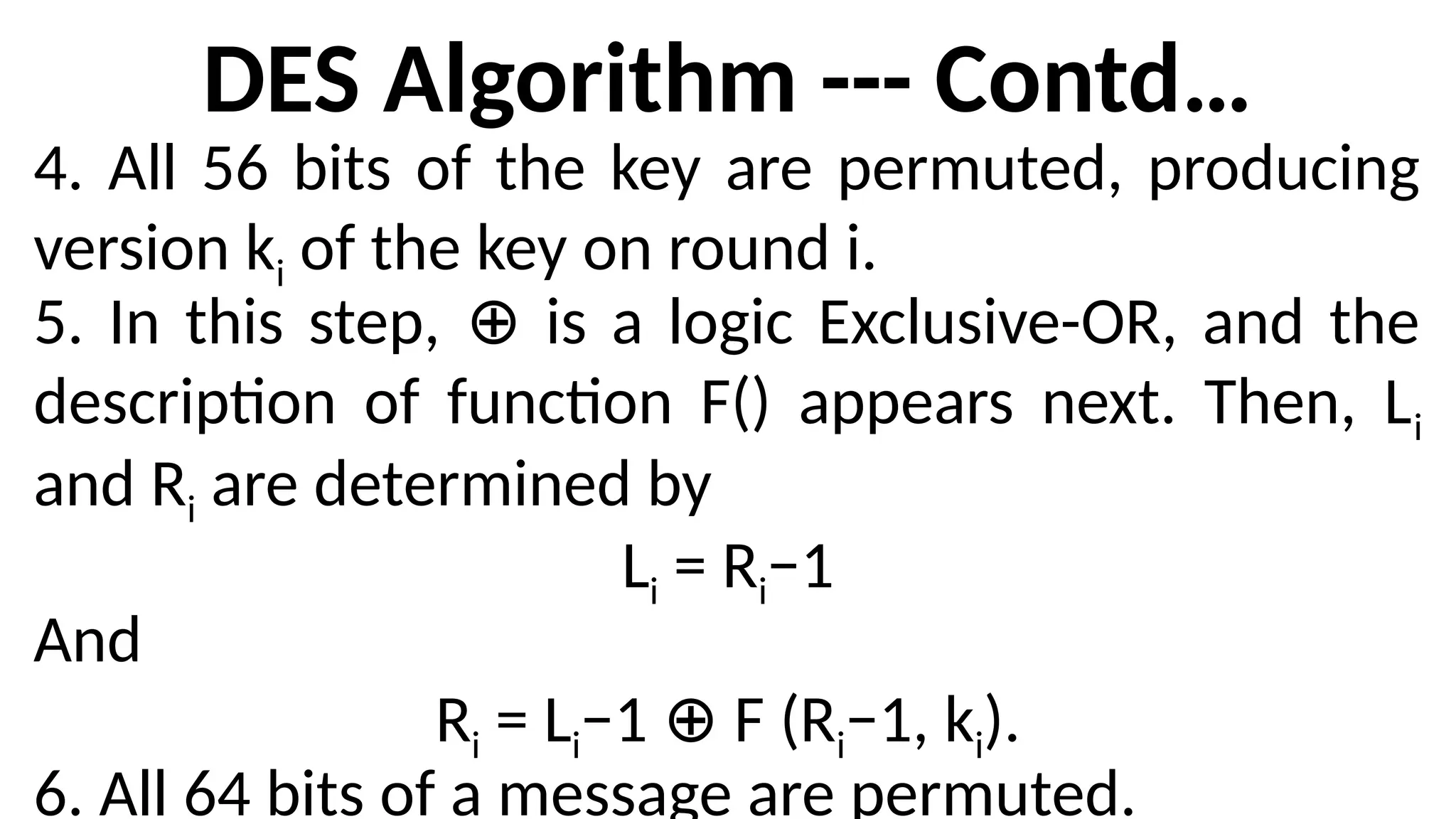 DES Algorithm --- Contd…
4. All 56 bits of the key are permuted, producing
version ki of the key on round i.
5. In this step, is a logic Exclusive-OR, and the
⊕
description of function F() appears next. Then, Li
and Ri are determined by
Li = Ri−1
And
Ri = Li−1 F (R
⊕ i−1, ki).
6. All 64 bits of a message are permuted.
 