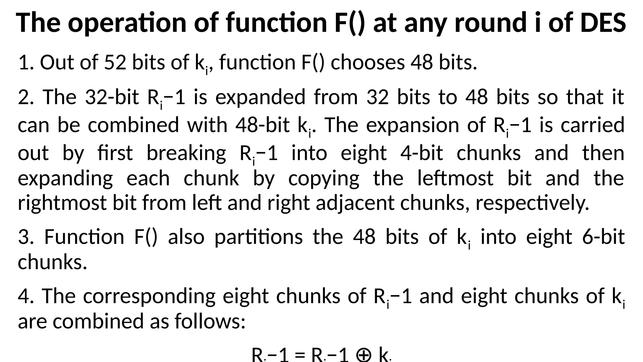 The operation of function F() at any round i of DES
1. Out of 52 bits of ki, function F() chooses 48 bits.
2. The 32-bit Ri−1 is expanded from 32 bits to 48 bits so that it
can be combined with 48-bit ki. The expansion of Ri−1 is carried
out by first breaking Ri−1 into eight 4-bit chunks and then
expanding each chunk by copying the leftmost bit and the
rightmost bit from left and right adjacent chunks, respectively.
3. Function F() also partitions the 48 bits of ki into eight 6-bit
chunks.
4. The corresponding eight chunks of Ri−1 and eight chunks of ki
are combined as follows:
 