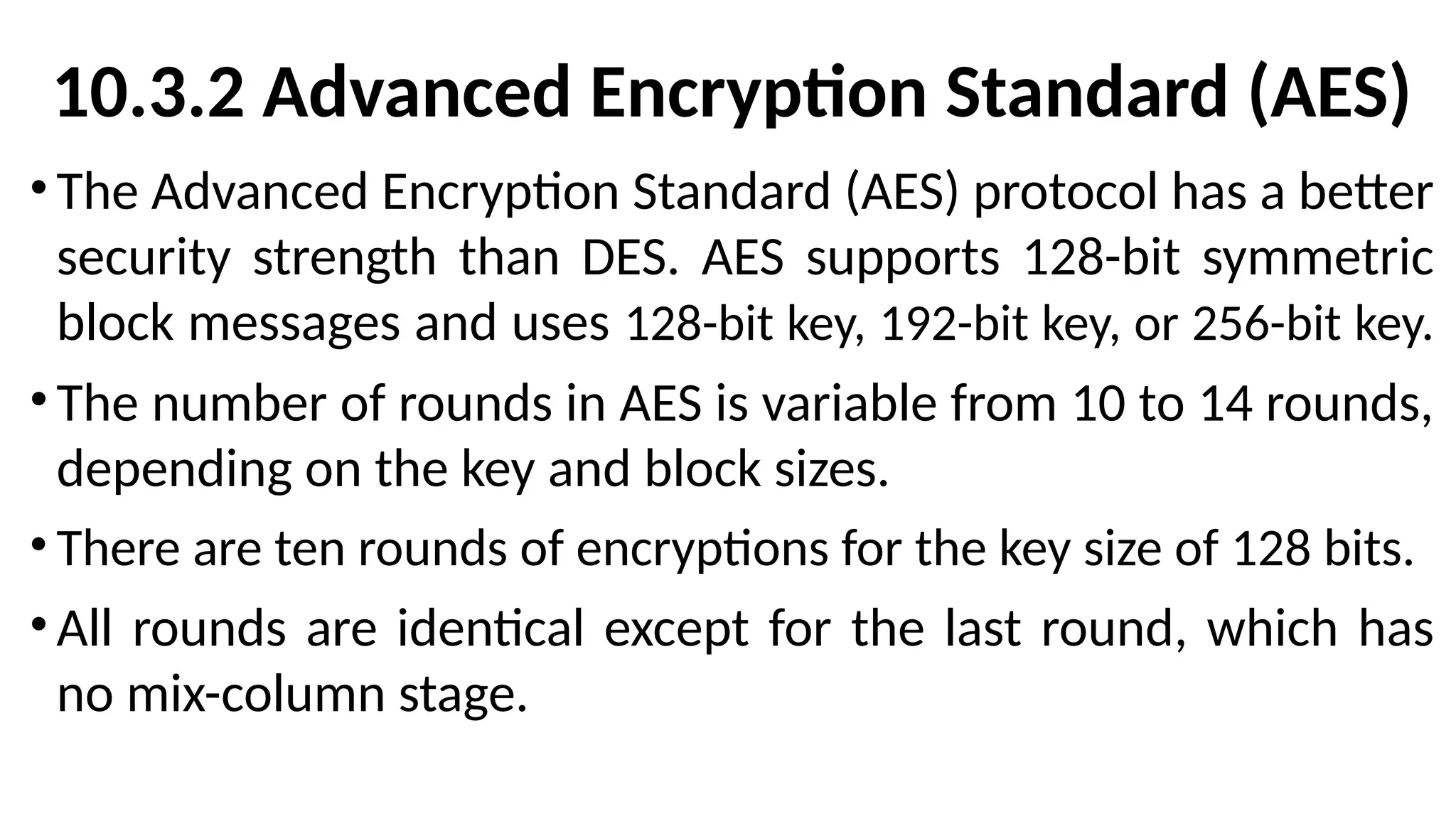10.3.2 Advanced Encryption Standard (AES)
•The Advanced Encryption Standard (AES) protocol has a better
security strength than DES. AES supports 128-bit symmetric
block messages and uses 128-bit key, 192-bit key, or 256-bit key.
•The number of rounds in AES is variable from 10 to 14 rounds,
depending on the key and block sizes.
• There are ten rounds of encryptions for the key size of 128 bits.
•All rounds are identical except for the last round, which has
no mix-column stage.
 