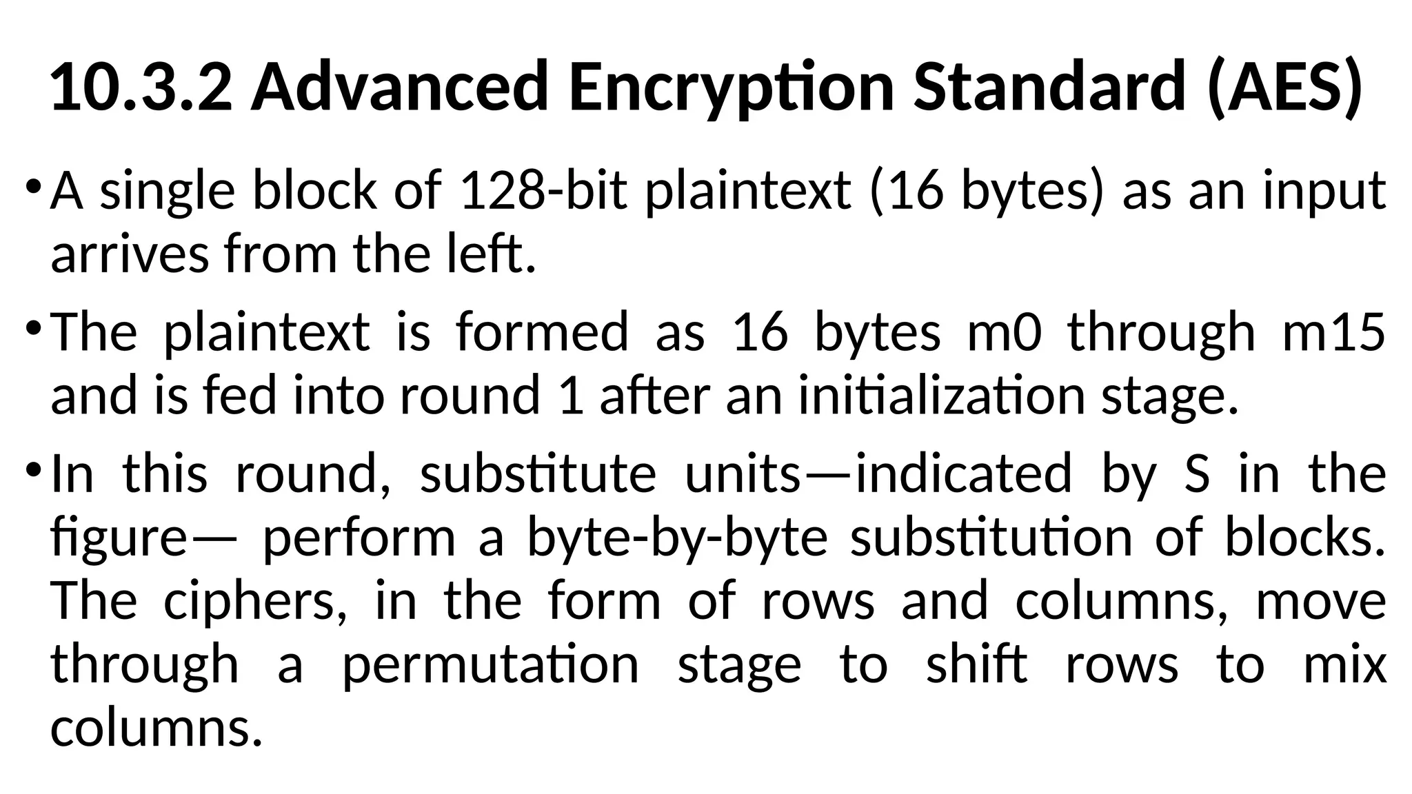 10.3.2 Advanced Encryption Standard (AES)
•A single block of 128-bit plaintext (16 bytes) as an input
arrives from the left.
•The plaintext is formed as 16 bytes m0 through m15
and is fed into round 1 after an initialization stage.
•In this round, substitute units—indicated by S in the
figure— perform a byte-by-byte substitution of blocks.
The ciphers, in the form of rows and columns, move
through a permutation stage to shift rows to mix
columns.
 
