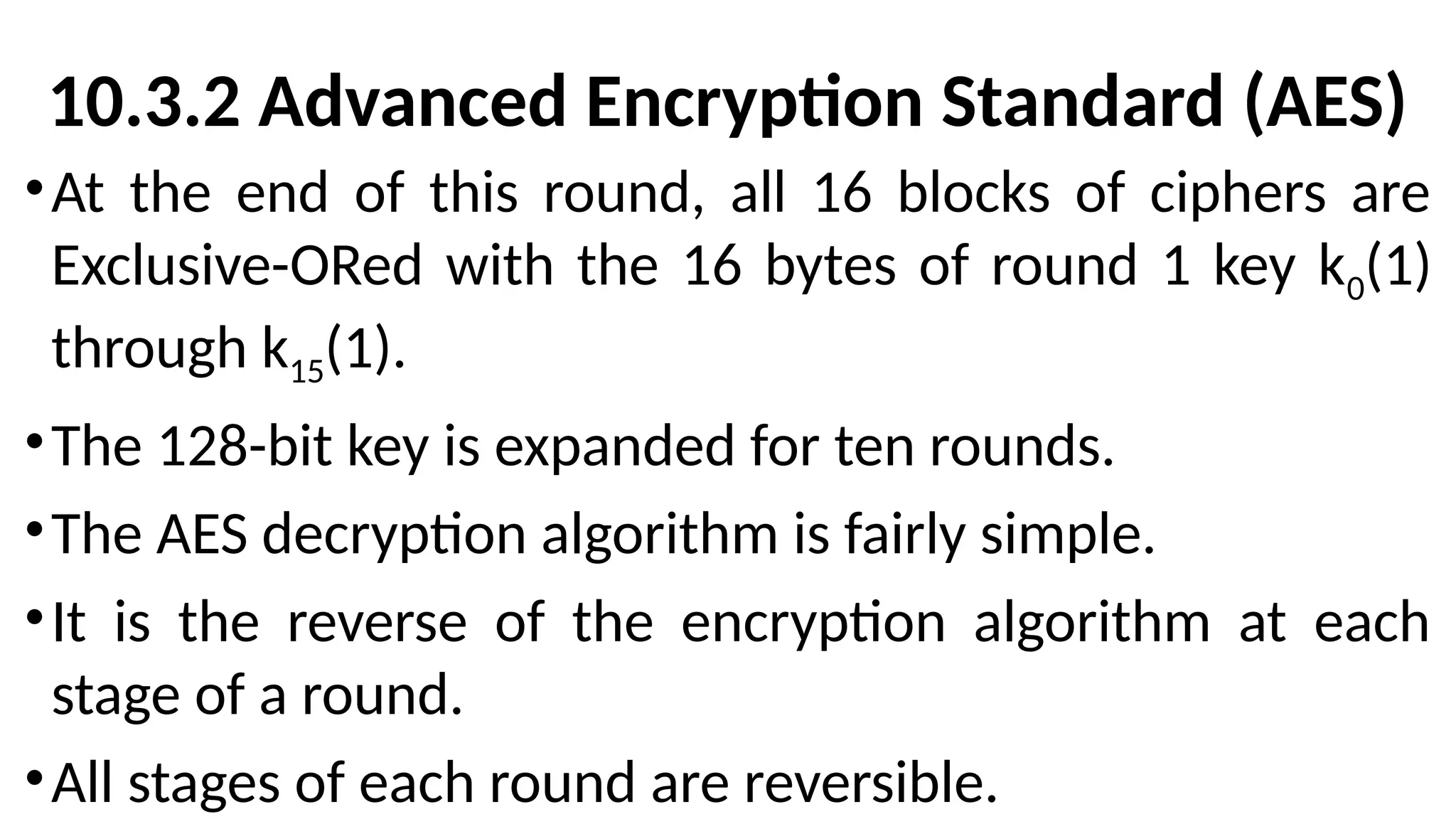 10.3.2 Advanced Encryption Standard (AES)
•At the end of this round, all 16 blocks of ciphers are
Exclusive-ORed with the 16 bytes of round 1 key k0(1)
through k15(1).
•The 128-bit key is expanded for ten rounds.
•The AES decryption algorithm is fairly simple.
•It is the reverse of the encryption algorithm at each
stage of a round.
•All stages of each round are reversible.
 